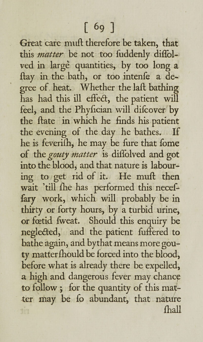 Great care muft therefore be taken, that this matter be not too fuddenly diffol- ved in large quantities, by too long a flay in the bath, or too intenfe a de¬ gree of heat. Whether the laft bathing has had this ill effect, the patient will feel, and the Phylician will difcover by the ftate in which he finds his patient the evening of the day he bathes. If he is feverifh, he may be fure that fome of the gouty matter is diflolved and got into the blood, and that nature is labour¬ ing to get rid of it. He muft then wait ’till fhe has performed this necef- fary work, which will probably be in thirty or forty hours, by a turbid urine, or foetid fweat. Should this enquiry be neglected, and the patient fuffered to bathe again, and bythat means more gou¬ ty matter fhould be forced into the blood, before what is already there be expelled, a high and dangerous fever may chance to follow ; for the quantity of this mat¬ ter may be fo abundant, that nature fhall