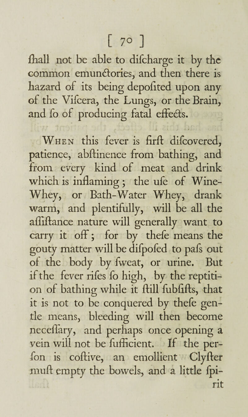 Ihall not be able to difcharge it by the common emundtories, and then there is hazard of its being depofited upon any of the Vifcera, the Lungs, or the Brain, and fo of producing fatal effedts. When this fever is firft difcovered, patience, abftinence from bathing, and from every kind of meat and drink which is inflaming ; the ufe of Wine- Whey, or Bath-Water Whey, drank warm, and plentifully, will be all the afliftance nature will generally want to carry it off; for by thefe means the gouty matter will be difpofed to pals out of the body by fweat, or urine. But if the fever rifes fo high, by the reptiti- on of bathing while it ftill fubfifts, that it is not to be conquered by thefe gen¬ tle means, bleeding will then become necefiary, and perhaps once opening a vein will not be fuflicient. If the per- fon is coftive, an emollient Clyfter rauft empty the bowels, and a little fpi- rit