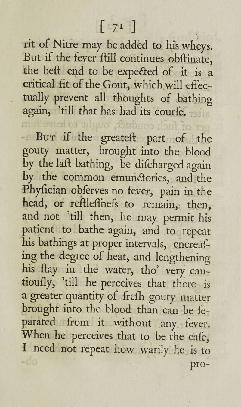 [ 7* ] \ rit of Nitre may be added to his wheys. But if the fever ftill continues obftinate, the bed: end to be expected of it is a critical fit of the Gout, which will effec¬ tually prevent all thoughts of bathing again, ’till that has had its courfe. But if the greateff: part of the gouty matter, brought into the blood by the laft bathing, be difcharged again by the common emunctories, and the Phyfician obferves no fever, pain in the head, or reftleflnefs to remain, then, and not till then, he may permit his patient to bathe again, and to repeat his bathings at proper intervals, encreaf- ing the degree of heat, and lengthening his ftay in the water, tho’ very cau- tioufly, ’till he perceives that there is a greater quantity of frefh gouty matter brought into the blood than can be fe- parated from it without any fever. When he perceives that to be the cafe, I need not repeat how warily he is to