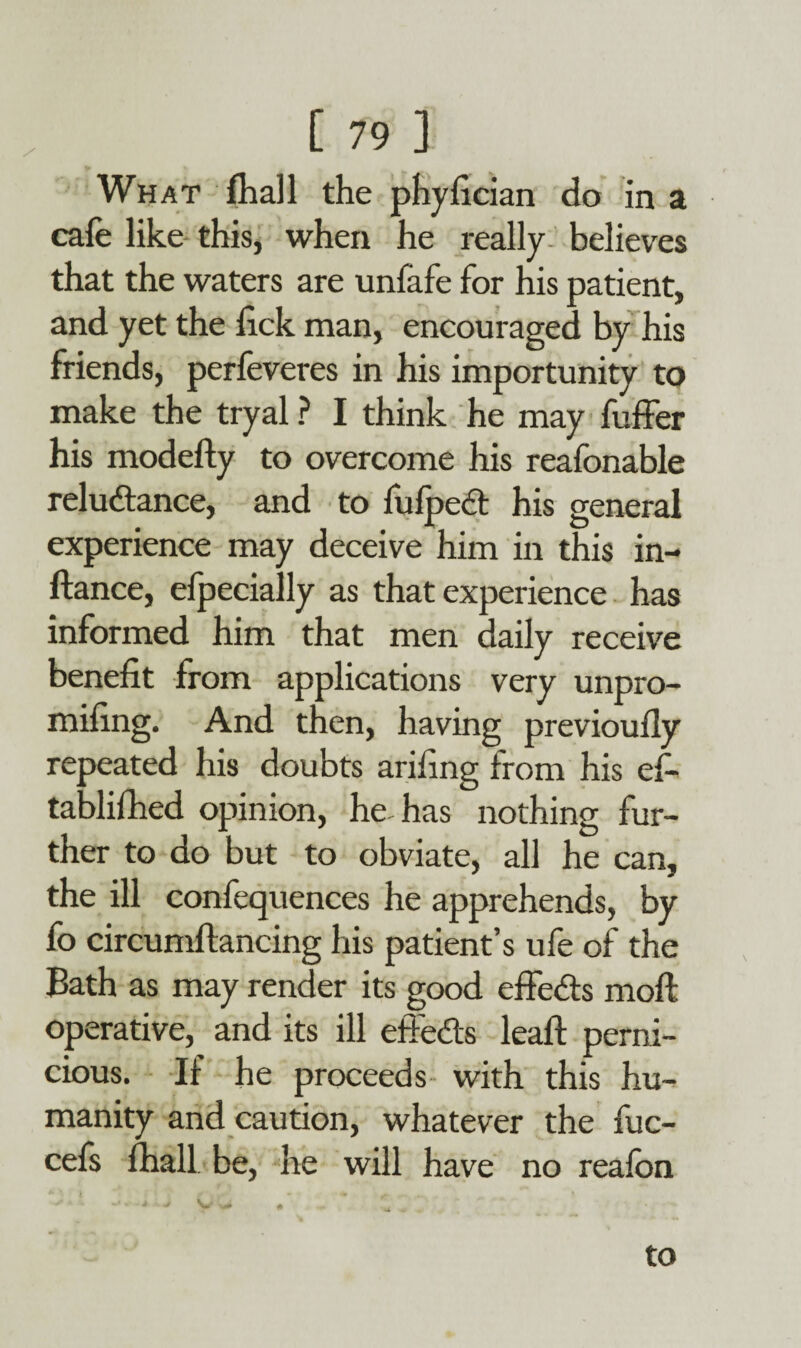 What (hall the phyfician do in a cafe like this, when he really believes that the waters are unfafe for his patient, and yet the lick man, encouraged by his friends, perfeveres in his importunity to make the tryal ? I think he may fuffer his modefty to overcome his reafonable reluctance, and to fulpect his general experience may deceive him in this in- ftance, elpecially as that experience has informed him that men daily receive benefit from applications very unpro- mifing. And then, having previoufly repeated his doubts arifing from his ef- tablifhed opinion, he-has nothing fur¬ ther to do but to obviate, all he can, the ill confequences he apprehends, by fo circumftancing his patient’s ufe of the Bath as may render its good effects moft operative, and its ill effects leaft perni¬ cious. If he proceeds with this hu¬ manity and caution, whatever the fuc- cefs fhall be, he will have no reafon to