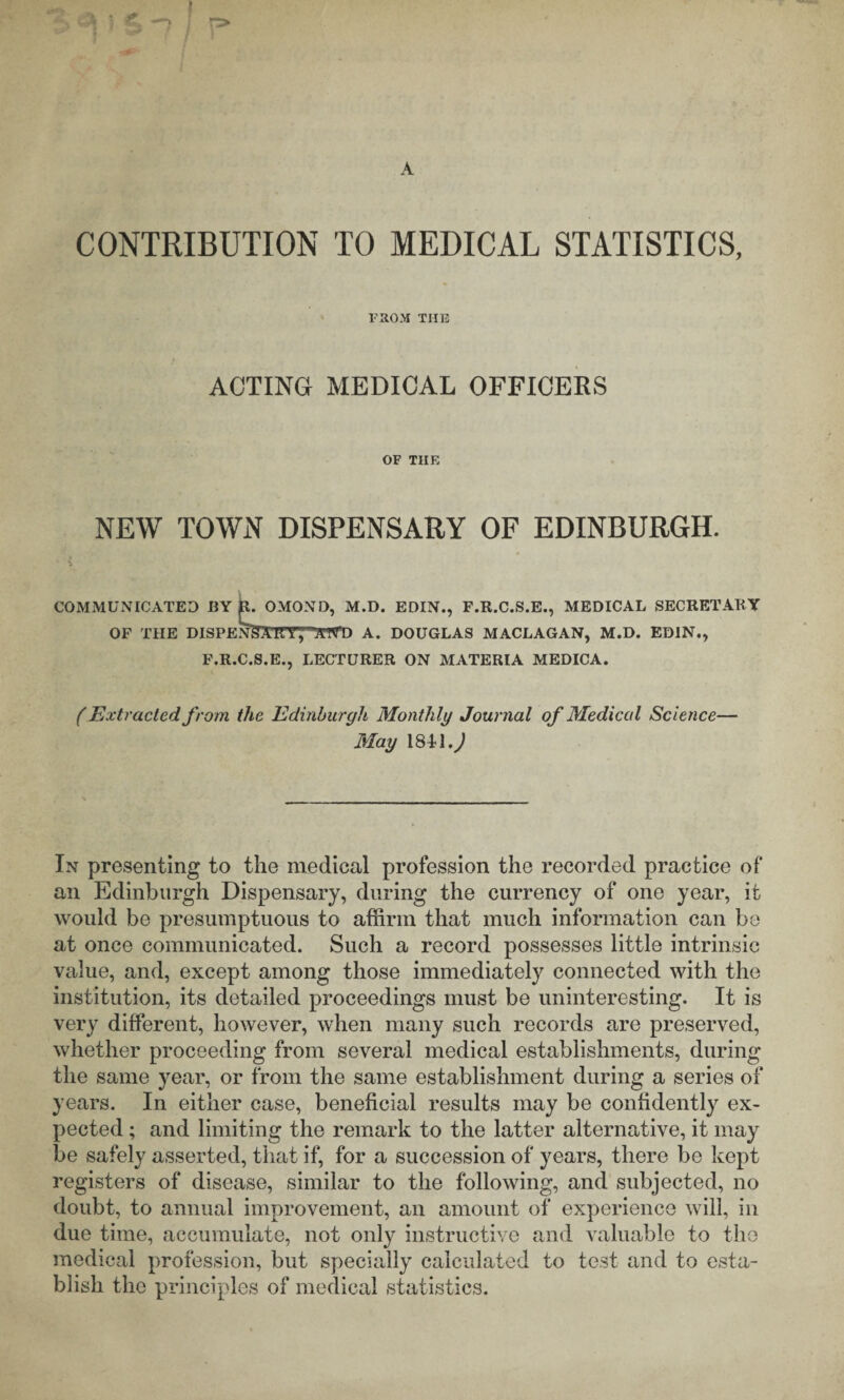 CONTRIBUTION TO MEDICAL STATISTICS, raoM THE ACTING MEDICAL OFFICERS OF THE NEW TOWN DISPENSARY OF EDINBURGH. COMMUNICATED BY OMOND, M.D. EDIN., F.R.C.S.E., MEDICAL SECRETARY OF THE DISPENSURT, 'ATYD A. DOUGLAS MACLAGAN, M.D. EDIN., F.R.C.S.E., LECTURER ON MATERIA MEDICA. f Extracted from the Edinburgh Monthly Journal of Medical Science— May In presenting to the medical profession the recorded practice of an Edinburgh Dispensary, during the currency of one year, it would be presumptuous to affirm that much information can be at once communicated. Such a record possesses little intrinsic value, and, except among those immediately connected with the institution, its detailed proceedings must be uninteresting. It is very different, however, when many such records are preserved, whether proceeding from several medical establishments, during the same year, or from the same establishment during a series of years. In either case, beneficial results may be confidently ex¬ pected ; and limiting the remark to the latter alternative, it may be safely asserted, that if, for a succession of years, there be kept registers of disease, similar to the following, and subjected, no doubt, to annual improvement, an amount of experience will, in due time, accumulate, not only instructive and valuable to the medical profession, but specially calculated to tost and to esta¬ blish the principles of medical statistics.