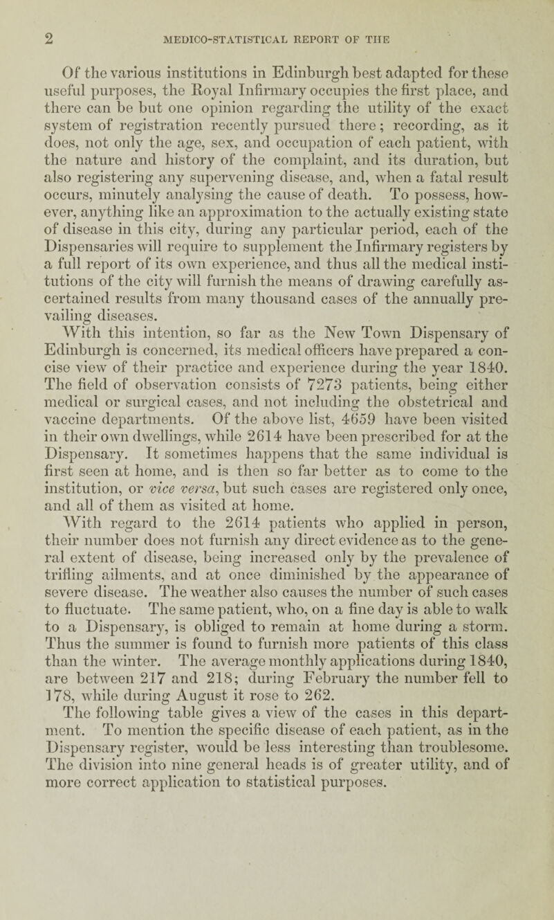 Of the various institutions in Edinburgh best adapted for these useful purposes, the Royal Infirmary occupies the first place, and there can be but one opinion regarding the utility of the exact system of registration recently pursued there; recording, as it does, not only the age, sex, and occupation of each patient, with the nature and history of the complaint, and its duration, but also registering any supervening disease, and, when a fatal result occurs, minutely analysing the cause of death. To possess, how¬ ever, anything like an approximation to the actually existing state of disease in this city, during any particular period, each of the Dispensaries will require to supplement the Infirmary registers by a full report of its own experience, and thus all the medical insti¬ tutions of the city will furnish the means of drawing carefully as¬ certained results from many thousand cases of the annually pre¬ vailing diseases. With this intention, so far as the New Town Dispensary of Edinburgh is concerned, its medical officers have prepared a con¬ cise view of their practice and experience during the year 1840. The field of observation consists of 7273 patients, being either medical or surgical cases, and not including the obstetrical and vaccine departments. Of the above list, 4659 have been visited in their own dwellings, while 2614 have been prescribed for at the Dispensary. It sometimes happens that the same individual is first seen at home, and is then so far better as to come to the institution, or mce versa^ but such cases are registered only once, and all of them as visited at home. With regard to the 2614 patients who applied in person, their number does not furnish any direct evidence as to the gene¬ ral extent of disease, being increased only by the prevalence of trifling ailments, and at once diminished by the appearance of severe disease. The weather also causes the number of such cases to fluctuate. The same patient, who, on a fine day is able to walk to a Dispensary, is obliged to remain at home during a storm. Thus the summer is found to furnish more patients of this class than the winter. The average monthly applications during 1840, are between 217 and 218; during February the number fell to 178, while during August it rose to 262. The following table gives a view of the cases in this depart¬ ment. To mention the specific disease of each patient, as in the Dispensary register, would be less interesting than troublesome. The division into nine general heads is of greater utility, and of more correct application to statistical purposes.
