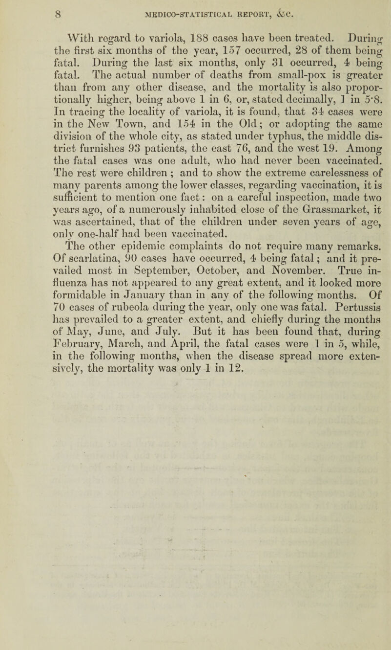 With reo^ard to variola, 188 cases have been treated. ]liiriiD>- the first six months of the year, 157 occurred, 28 of them being fatal. During the last six months, only 31 occurred, 4 being fatal. The actual number of deaths from small-pox is greater than from any other disease, and the mortality is also propor¬ tionally higher, being above 1 in 6, or, stated decimally, ] in 5*8. In tracing the locality of variola, it is found, that 34 cases were in the New Town, and 154 in the Old; or adopting the same division of the whole city, as stated under typhus, the middle dis¬ trict furnishes 93 patients, the east 76, and the west 19. Among the fatal cases was one adult, who had never been vaccinated. The rest were children ; and to show the extreme carelessness of many parents among the lower classes, regarding vaccination, it is suf?icient to mention one fact: on a careful inspection, made two years ago, of a numerously inhabited close of the Grassmarket, it was ascertained, that of the children under seven years of age, only one-half had been vaccinated. The other epidemic complaints do not require many remarks. Of scarlatina, 90 cases have occurred, 4 being fatal; and it pre¬ vailed most in September, October, and November. True in¬ fluenza has not appeared to any great extent, and it looked more formidable in January than in any of the following months. Of 70 cases of rubeola during the year, only one was fatal. Pertussis has prevailed to a greater extent, and chiefly during the months of May, June, and July. But it has been found that, during February, March, and April, the fatal cases were 1 in 5, while, in the following months, when the disease spread more exten¬ sively, the mortality was only 1 in 12.