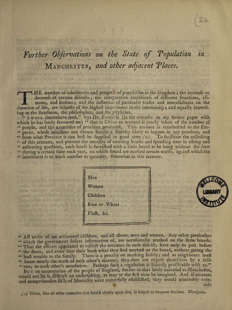 Further Obfervations Manchester, on the State of Population and other adjacent Places, i,p“A HE number of inhabitants and progrefs of population in the kingdom ; the increafe or decreafe of certain difeafes ; the comparative healthinefs of different fituations, cli- JL mates, and feafons ; and the influence of particular trades and manufactures on the duration of life, are fubje&s of the highefl: importance to the community; and equally intereft- ing to the ftatefman, the philofopher, and the phyffcian. “ I have fomewhere read,” fays Dr. Franklin (in the remarks on my former paper with which he has lately favoured me) “ that in China an account is yearly taken of the number of “ people, and the quantities of provifion produced. This account is tranfmitted to the Em- “ per or, whofe minifters can thence forefee a fcarcity likely to happen in any province, and from what Province it can belt be fupplied in good time (a). To facilitate the colleCling *' of this account, and prevent the necelfity of entering houfes and fpending time in afking and “ anfwering queflions, each houfe is furnifhed with a little board to be hung without the door during a certain time each year, on which board are marked certain words, againfi: which the £l inhabitant is to mark number or quantity, fomewhat in this manner. Men Women Children Rice or Wheat Flefh, See. __ « All under 16 are accounted children, and all above, men and women. Any other particulars ci which the government defires information of, are occaflonally marked on the fame boards. “ Thus the officers appointed to collett the accounts in each diltridl, have only to pafs before « the doors, and enter into their book what they find marked on the board, without giving the “ leafl trouble to the family. There is a penalty on marking falfely; and as neighbours muff “ know nearly the truth of each other’s account, they.dare not expoie themfelves by a falfe “ one, to each other’s accufation. Perhaps fuch a regulation is karcely praaicable with us.” But an enumeration of the people of England, fimilar to that lately executed at Manchefter, would not be fo difficult an undertaking, as may at the firft view be imagined. And if accurate and comprehenfive Bills of Mortality were univerfally eftablifhed, they would admirably coin- y cide ra) China, like all other countries that fubfift chiefly upon rice, is fubjeft to frequent famines. Monefquieu.