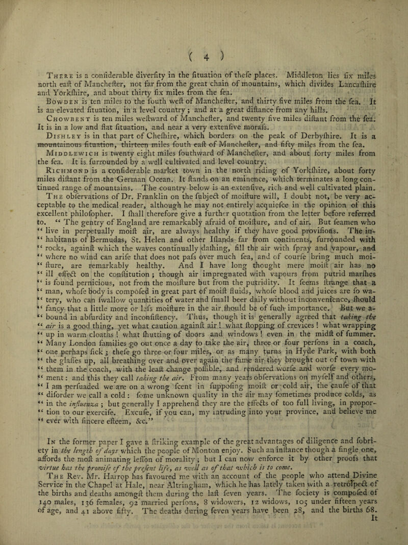 There is a considerable diverfity in the Situation of thefe places. Middleton lies Six miles north eaft of Manchester, not far from the great chain of mountains, which divides Lancashire and Yorkshire, and about thirty fix miles from the tea. Bowden is ten miles to the fouth weft of Manchester, and thirty five miles from the fea. Jt is an elevated fituation, in a level country ; and at a great diftance from any hills. Chowbent is ten miles westward of Manchester, and twenty five miles distant from the fea. It is in a low and flat fituation, and near a very extenfive morals. Dish ley is in that part of Chefhire, which borders on the peak of Derbyshire. It is a mountainous fituation, thirteen miles fouth eaft of Manchester, and fifty miles from the fea. Middlewich is twenty eight miles fouthward of Manchefter, and about forty miles from the fea. It is. furrounded by a well cultivated and level country. Richmond is a considerable market town in the north riding of Yorkshire, about forty miles distant from the German Ocean. It Stands on an eminence, which terminates a long con¬ tinued range of mountains. The country below is an extenfive, rich and well cultivated plain. The observations of Dr. Franklin on the fubject of moifture will, I doubt not, be very ac¬ ceptable to the medical reader, although he may not entirely acquiefce in the opinion of this excellent philofopher. I Shall therefore give a further quotation from the letter before referred to. 44 The gentry of England are remarkably afraid of moifture, and of air. But feamen who 44 live in perpetually moift air, are always healthy if they have good provifions. The in- 44 habitants of Bermudas, St. Helen and other islands far from continents, furrounded with 44 rocks, againft which the waves continually dalhing, fill the air with fpray and vapour, and 44 where no wind can arife that does not pafs over much fea, and of courS'e bring much moi- 44 fture, are remarkably healthy. And I have long thought mere moift air has no 44 ill eftedt on the conftitution ; though air impregnated with vapours from putrid marfhes. 44 is found pernicious, not from the moifture but from the putridity. It feerns ltrange that a <i man, whofe body is compofed in great part of moift fluids, whofe blood and juices are fo wa- 44 tery, who can Swallow quantities of water and fmall beer daily without inconvenience, Should 44 fancy that a little more or iefs moifture in the air.Should be of fueft importance. But we a- 44 bound in abfurdity and inconfiftency. Thus, though it is generally agreed that taking the “ air is a good thing, yet what caution againft air ! what Slopping of crevices 1 what wrapping 44 up in warm cloaths ! what Shutting of doors and windows ! even in the midft of fummer. 44 Many London families go out once a day to take the air, three or four perfons in a coach, 44 one perhaps fick ; thefe go three or four miles, or as many turns in Hyde Park, with both 44 the glafies up, all breathing over and over again the Same air-they brought out of town with 44 them in the coach, with the leaft change poftible, and rendered worfe and worSe every rao- 4 4 ment: and this they call taking the air. From many years obfervations on myfelf and others, 44 I am perfuaded we are on a wrong Scent in fuppofmg moift or cold air, the caufe of that 44 diforder we call a cold : fome unknown quality in the air may fometimes produce colds, as 44 in the influenza ; but generally I apprehend they are the etFe&s of too full living, in propor- 44 tion to our exercife. Excufe, if you can, my intruding into your province, and believe me <f ever with Sincere efteem, &c.” In the former paper I gave a Striking example of the great advantages of diligence and fobri- ety in the length of days which the people of Monton enjoy. Such an instance though a Single one, affords the moll animating leSTon of morality ; but I can now enforce it by other proofs that evirtue has the promife cf the prefent life, as weU as of that which is to come. The Rev. Mr. Harrop has favoured me with an account of the people who attend Divine Service in the Chapel at Hale, near Altringfiam, which he has lately taken with a retroTpedt of the births arid deaths amongil them during the laft feven years. The fociety is compofed of 140 males, 136 females, 92 married perfons, 8 widowers, 12 widows, 105 under fifteen years of age, and 41 above fifty. The deaths during feven years have been 28, and the births 68.