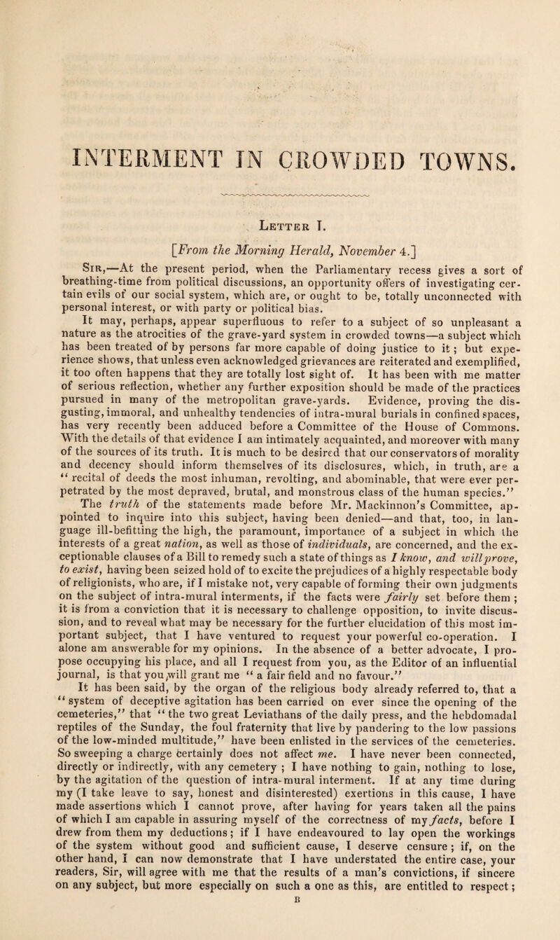 INTERMENT IN CROWDED TOWNS. Letter T. [ From the Morning Herald, November 4.] Sir,—At the present period, when the Parliamentary recess gives a sort of breathing-time from political discussions, an opportunity offers of investigating cer¬ tain evils of our social system, which are, or ought to be, totally unconnected with personal interest, or with party or political bias. It may, perhaps, appear superfluous to refer to a subject of so unpleasant a nature as the atrocities of the grave-yard system in crowded towns—a subject which has been treated of by persons far more capable of doing justice to it; but expe¬ rience shows, that unless even acknowledged grievances are reiterated and exemplified, it too often happens that they are totally lost sight of. It has been with me matter of serious reflection, whether any further exposition should be made of the practices pursued in many of the metropolitan grave-yards. Evidence, proving the dis¬ gusting, immoral, and unhealthy tendencies of intra-mural burials in confined spaces, has very recently been adduced before a Committee of the House of Commons. With the details of that evidence I am intimately acquainted, and moreover with many of the sources of its truth. It is much to be desired that our conservators of morality and decency should inform themselves of its disclosures, which, in truth, are a il recital of deeds the most inhuman, revolting, and abominable, that were ever per¬ petrated by the most depraved, brutal, and monstrous class of the human species. The truth of the statements made before Mr. Mackinnon’s Committee, ap¬ pointed to inquire into this subject, having been denied—and that, too, in lan¬ guage ill-befitting the high, the paramount, importance of a subject in which the interests of a great nation, as well as those of individuals, are concerned, and the ex¬ ceptionable clauses of a Bill to remedy such a state of things as I know, and will prove, to exist, having been seized hold of to excite the prejudices of a highly respectable body of religionists, who are, if I mistake not, very capable of forming their own judgments on the subject of intra-mural interments, if the facts were fairly set before them ; it is from a conviction that it is necessary to challenge opposition, to invite discus¬ sion, and to reveal what may be necessary for the further elucidation of this most im¬ portant subject, that I have ventured to request your powerful co-operation. I alone am answerable for my opinions. In the absence of a better advocate, I pro¬ pose occupying his place, and all I request from you, as the Editor of an influential journal, is that you,will grant me “ a fair field and no favour. It has been said, by the organ of the religious body already referred to, that a u system of deceptive agitation has been carried on ever since the opening of the cemeteries, that “ the two great Leviathans of the daily press, and the hebdomadal reptiles of the Sunday, the foul fraternity that live by pandering to the low passions of the low-minded multitude, have been enlisted in the services of the cemeteries. So sweeping a charge Certainly does not affect me. I have never been connected, directly or indirectly, with any cemetery ; I have nothing to gain, nothing to lose, by the agitation of the question of intra-mural interment. If at any time during my (I take leave to say, honest and disinterested) exertions in this cause, I have made assertions which I cannot prove, after having for years taken all the pains of which I am capable in assuring myself of the correctness of my facts, before I drew from them my deductions; if I have endeavoured to lay open the workings of the system without good and sufficient cause, l deserve censure ; if, on the other hand, I can now demonstrate that I have understated the entire case, your readers, Sir, will agree with me that the results of a man’s convictions, if sincere on any subject, but more especially on such a one as this, are entitled to respect;