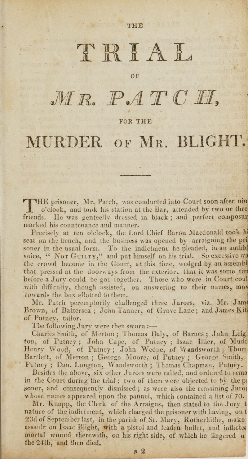 THE / FOR THE L CM, of Mr. BLIGHT. THE prisoner, Mr, Patch, was conducted into Court soon after nin o’clock, and took his station at the Bar, attended by two or thre friends. He was genteelly dressed in black; and perfect composin' marked his countenance and manner. Precisely at ten o’clock, the Lord Chief Baron Macdonald took hi seat on the bench, and the business was opened by arraigning the pri soner in the usual form. To the indictment he pleaded, in an audibl voice, cc Not Guilty,” and put himself on his trial. So excessive wa the crowd become in the Court, at this time, wedged by an assembly that pressed at the doorways from the exterior, that it was some tin) before a Jury could be got together. Those who were in Court.coul with difficulty, though assisted, on answering to their names, mov towards the box allotted to them. Mr. Patch peremptorily challenged three Jurors, viz. Mr. Jam< Brown, of Battersea ; John Tanner, of Grove Lane; and James Kit of Putney, tailor. Tbe following Jury were then sworn :— Charles Smith, of Merton; Thomas Daly, of Barnes; John Leigl ton, of Putney; John Cape, of Putney; Isaac Illier, of Mudd Henry Wood, of Putney; John Wedge, of Wandsworth; Thom; Bartlett, of Merton ; George Moore, of Putney ; George Smith, Putney ; Dan. Longton, Wandsworth ; 1 ho mas Chapman, Putney. Besides the above, six other Jurors were called, and ordered to rema in the Court during the trial ; two. of them were objected to by the pi soner, and consequently dismissed; as were also the remaining Juroi whose name's appeared upon the pannel, which contained a list of 70. Mr. Knapp, the Clerk of the Arraigns, then stated to the Jury t nature of the indictment, which charged the prisoner with having, out 23d of September last, in the parish of St. Mary, Rotherhithe, make assault on Isaac Blight, with a pistol and leaden bullet, and indictee mortal wound therewith, on his right side, of which lie lingered u the 24th, and then died. B 2