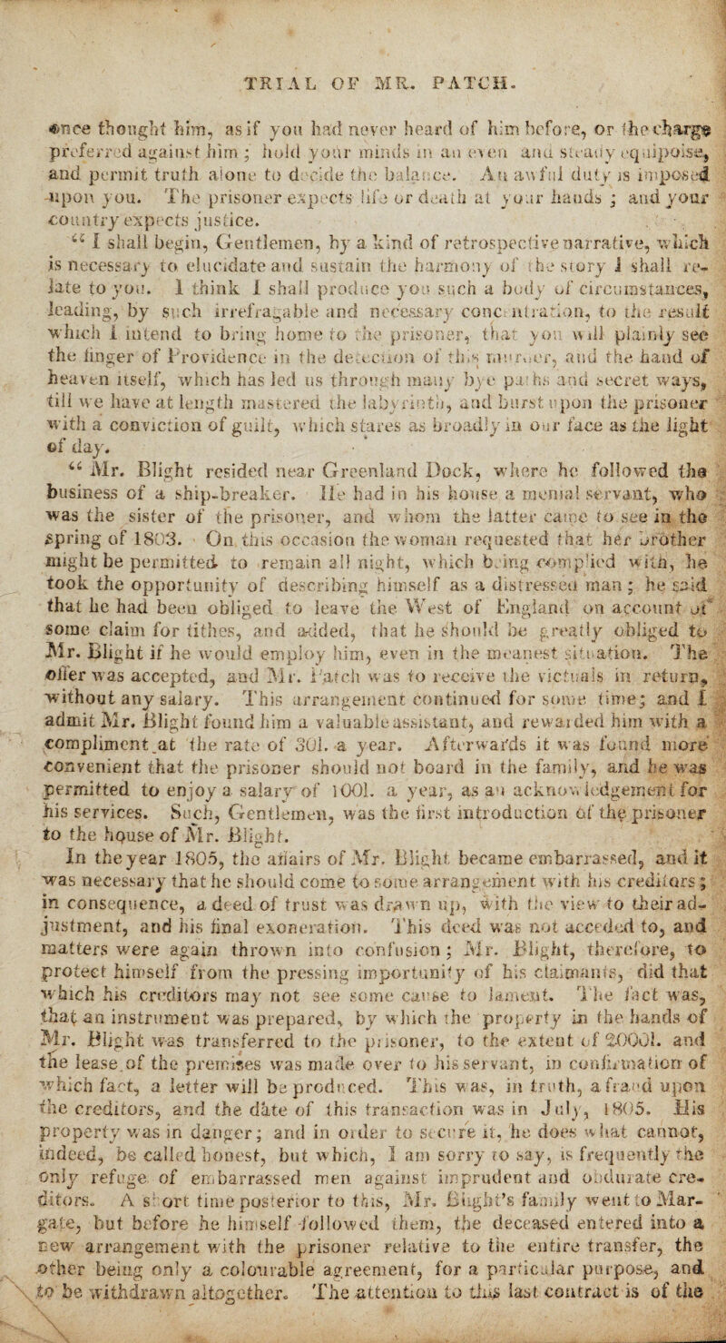once thought him, as if you had never heard of him before, or the charge preferred against him ; hold your minds m an even and steady equipoise, and permit truth alone to decide the balance. An awful duty is imposed upon you. The prisoner expects life or death at your hands ; and your co u n try expects j us fice. u I shall begin, Gentlemen, by a kind of retrospective narrative, which is necessary to elucidate and sustain the harmony of the story i shall re¬ late to you. 1 think 1 shall produce you such a body of circumstances, leading, by such irrefragable and necessary conctntratiaa, to the result which 1 intend to bring home to the prisoner, that you will plainly sec the linger of Providence in the detection of this muimef, and the hand of heaven itself, which has led us through many bye pa hs and secret ways, till we have at length mastered the labyrinth, and burst upon the prisoner with a conviction of guilt, which stares as broadly in oar lace as the light ot day. u IVlr. Blight resided near Greenland Dock, where he followed tlie business of a ship-breaker, lie had in his house a menial servant, who was the sister of the prisoner, and whom the latter came to see in the spring of 1803. On this occasion the woman requested t hat her brother might be permitted to remain all night, which bring comput'd with, be¬ took the opportunity of describing himself as a distressed man ; he said that he had been obliged to leave the West of England on account oi some claim for tithes, and added, that he Should be greatly obliged to Mr. Blight if he would employ him, even in the meanest situation. The oiler was accepted, and Mr. patch was to receive the victuals in return, without any salary. This arrangement continued for some time; and I admit Mr. Blight found him a valuable assistant, and rewarded him with a compliment .at the rate of 301. a year. Afterwards it was found more convenient that the prisoner should not board in the family, and he was permitted to enjoy a salary of 1001. a year, as an acknowledgement for his services. Such, Gentlemen, was the first introduction of the prisoner to the hpuse of Mr. Blight. In the year 1805, the affairs of Mr. Blight became embarrassed, and it was necessary that he should come to some arrangement with his creditors ; in consequence, a deed of trust was drawn up, with the view to their ad¬ justment, and his final exoneration. This deed was not acceded to, and matters were again thrown into confusion; Mr. Blight, therefore, to protect himself from the pressing importunity of his claimants, did that which his creditors may not see some cause to lament. The fact was, thaf 3a instrument was prepared, by which the property in the hands of Mr. Blight was transferred to the prisoner, to the extent of 2-0001. and the lease, of the premises was made over to his servant, in confirmation of which fact, a letter will be produced. This w as, in truth, a fraud upon the creditors, and the date of this transaction was in July, 1805. His property was m danger; and in order to secure it, he does what cannot, indeed, be called honest, but which, I am sorry ro say, is frequently the only refuge, of embarrassed men against imprudent and obdurate cre¬ ditors. A short time posterior to this, Mr. Blight’s family went to Mar¬ gate, but before he himself -followed them, tjie deceased entered into a new' arrangement with the prisoner relative to the entire transfer, the other being only a colourable agreement, for a particular purpose, and to he withdrawn altogether. The attention to this last contract is of the