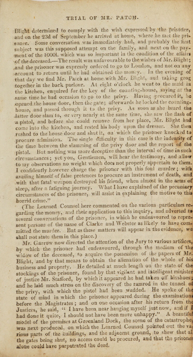 Blight determined to comply with the wish expressed by the prisoner* and on the 23d of September he arrived at home, where he met the pri¬ soner. Some conversation was immediately had, and probably the first subject was this supposed attempt on the family, and next on the pay¬ ment of the 10001. which was so important in the condition of the affairs of the deceased.—The result was unfavourable to the wishes of Mr. Blight; and the prisoner was expressly ordered to go to London, and not on any account to return until he had obtained the money. In the evening of that day we find Mr. Patch at home with Mr. Blight, and taking grog together in the back parlour. At eight o’clock he went to the maid in the kitchen, enquired for the key of the counting-house, saying at tho same time he had occasion to go to the privy. Having procured it, ho opened the house door, then the gate; afterwards he locked the counting- house, and passed through it to the privy. As soon as she heard the .latter door slam to, or very nearly at the same time, she saw the flash of a pistol, and before she could remove from her place, -Mr. Blight had come into the kitchen, and rested his body upon the dresser. She then rushed to the house door and shut it, on which the prisoner knocked to procure admission. The single difficulty in this case is the indentity of the time between the slamming of the privy door and the report of the pistol. But nothing was more deceptive than the interval of time in such circumstances; yet you, Gentlemen, will hear the testimony, and allow to my observations no weight which does not properly appertain to them. I confidently however charge the prisoner with this foul murder; with avail in0 himself of false pretences to procure an msiiumeut of death, and with that fatal weapon destroyed his friend, when almost in the arms of sleep, after a fatiguing journey. What I have explained of the pecuniary circumstances of the prisoner, will assist in explaining the motive to this horrid crime.” (The Learned Counsel here commented on the various particulars re¬ garding the money, and their application to this inquiry, and adverted t® several conversations of the prisoner, in which lie endeavoured to repre¬ sent persons of the name of Clarke and Webster as likely to have com¬ mitted the murder. But as these matters will appear in the evidence, we shall not state them in this place.) Mr. Gar-row now directed the attention of the Jury to various artifices, by which the prisoner had endeavoured, through the medium of the widow of the deceased, to acquire the possession of the papers oi Mr. Blight, and by that means to obtain the alienation of the whole of his business and property. He detailed at much length on the state of the stockings of the prisoner, found by that vigilant and intelligent mittfstej of justice Mr. Stafford, by which it appeared he had taken off his shoes; and he laid much stress on the discovery of the ramrod in the tunnel of the privy, with which the pistol had. been wadded. He spoke of tli^j state of mind in which the prisoner appeared during the examinations before the Magistrates ; and on one occasion after his return from the Justices, he said, u I have been near hanging myself just now, and if 1 had done it quite, I should not have been more unhappy.” A beautiful model of the premises at Greenland Dock, the scene of the catastrophe; was next produced, on which the Learned Counsel pointed out the va* Finns parts of the buildings, and the adjacent ground, to shew that alj the gates being shut, no access could be procured, and that toe p,.isonei alone could have perpetrated the deed.