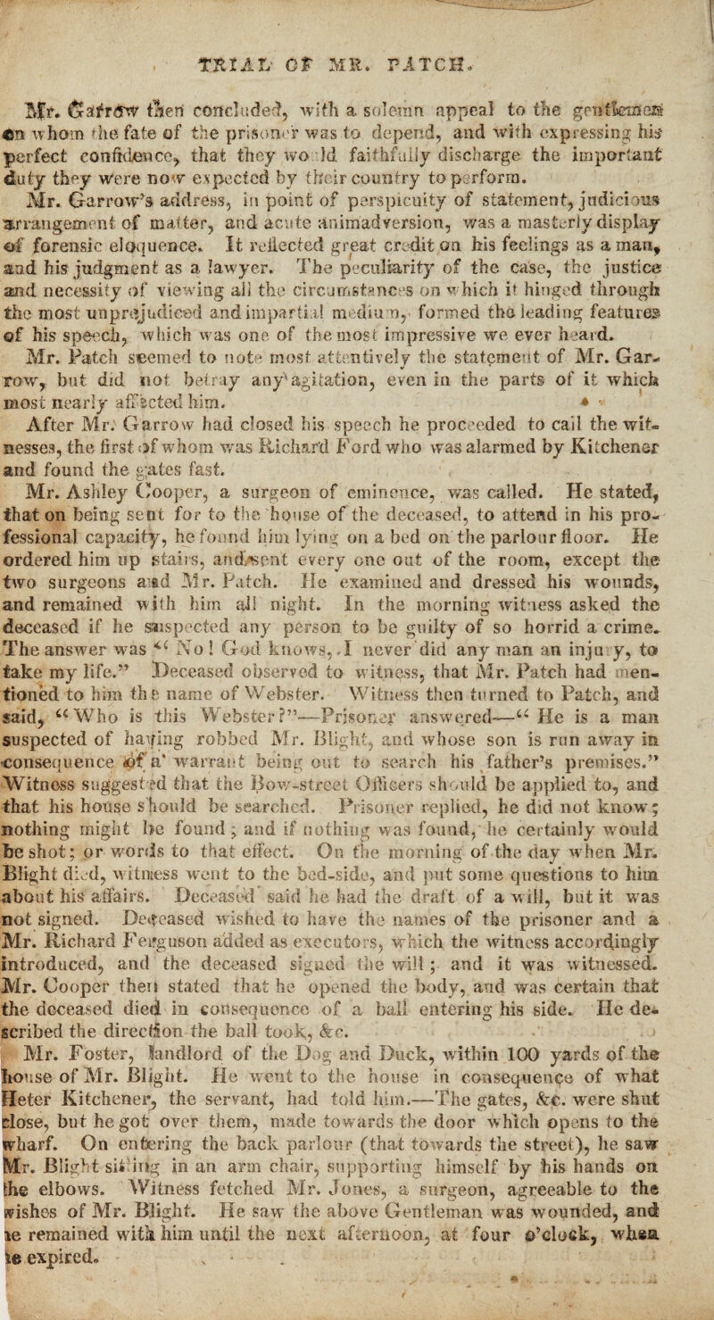 Tit IAIV CP ME. PATCH. Tiff. GatfrdW tneri concluded, with a solemn appeal to the genthmem 4m wham the fate of the prisoner was to depend, and with expressing his perfect confidence, that they wo id faithfully discharge the important duty they were now expected by their country to perform. Mr. Garrow’s address, in point of perspicuity of statement, judicious arrangement of matter, and acute animadversion, was a masterly display of forensic eloquence. It reflected great credit on his feelings as aman, and his judgment as a lawyer. The peculiarity of the case, the justice and necessity of viewing all the circumstances on which i* hinged through the most unprejudiced and impartial medium,’ formed the leading features of his speech, which was one of the most impressive we ever heard. Mr. Patch seemed to note most attentively the statement of Mr. Gar- row, but did not betray any: agitation, even in the parts of it which most nearly afF'scted him. * ■ After Mr. Garrow had closed his speech he proceeded to cail the wit¬ nesses, the first of whom was Richard Ford who was alarmed by Kitchener and found the g;ates fast. Mr. Ashley Cooper, a surgeon of eminence, was called. He stated, that on being sent for to the house of the deceased, to attend in his pro¬ fessional capacity, he found him lying on a bed on the parlour floor. He ordered him up stairs, aiidtaent every one out of the room, except the two surgeons amd Mr. Patch. He examined and dressed his wounds, and remained with him all night. In the morning witness asked the deceased if he saispected any person to be guilty of so horrid a crime. The answer was <c No ! God knows, .1 never did any man an inju y, to take my life.” Deceased observed to witness, that Mr. Patch had men¬ tioned to him the name of Webster. Witness then turned to Patch, and said, uWho is this Webster?”*—Prisoner answered—u He is a man suspected of barfing robbed Mr. Blight, and whose son is run away in consequence <ipf a'warrant being out to search his father’s premises.” Witness suggest ed that the Bow-street Officers should be applied to, and that his house should be searched. Prisoner replied, he did not know; nothing might he found; and if nothing was found, he certainly would be shot; or words to that effect. On the morning of the day when Mr. Blight died, w7 it mess went to the bed-side, and put some questions to him about his affairs. Deceased said he had the draft of a will, but it was not signed. Deceased wished to have the names of the prisoner and a Mr. Richard Feirguson added as executors, which the witness accordingly introduced, and the deceased signed the will; and it was witnessed. Air. Cooper then stated that he opened the body, and was certain that the deceased died in consequence of a ball entering his side. He de¬ scribed the direction the ball took, &c. Air. Foster, landlord of the Dog and Duck, within 100 yards of the house of Mr. Blight. He went to the house in consequence of what Heter Kitchener*, the servant, had told him.—The gates, &€. were shut close, but he got over them, made towards the door which opens to the wharf. On entering the back parlour (that towards the street), he saw Mr. Blight si* ing in an arm chair, supporting himself by his hands on !he elbows. Witness fetched Air. Jones, a surgeon, agreeable to the wishes of Mr. Blight. He saw the above Gentleman was wounded, and i*e remained with him until the next afternoon, at four o’clock, wffica expired.