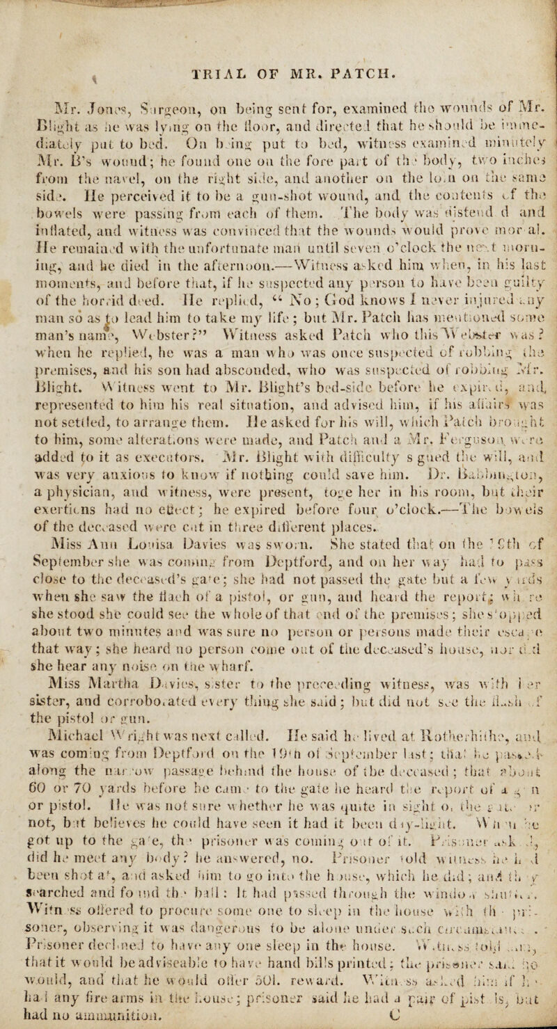 Mr. Jones, Surgeon, on being sent for, examined the wounds of Mr. Blight its he was lying on the door, and directed that he should be imme¬ diately pat to bed. On being pat to bed, witness examined minutely Mr. Id's wound; he found one on the fore part of the body, two inches from the navel, on the right side, and another on the lorn on the same side. He perceived it to be a gun-shot wound, and the contents of the bowels were passing from each of them. The body was distend d and inflated, and witness was convinced that the wounds would prove moral. He remained w ith the unfortunate man until seven o’clock the next morn¬ ing, and he died in the afternoon.—Witness asked him when, in his last moments, and before that, if he suspected any person to have been guilty of the horrid deed. He replied, u No ; God knows I never injured any man so as|o lead him to take my life ; but Mr. Patch has mentioned some man’s name, Webster?” Witness asked Patch who this TV eb&ief was? when he replied, he was a man who was once suspected of robbing the premises, and his son had absconded, who was suspected of robbing Mr. lilight. Witness wont to Mr. Blight’s bed-side before he expire, and, represented to him his real situation, and advised him, if his aiiuirs was not settled, to arrange them. He asked for his will, which Patch brought to him, some alterations were made, and Patch and a Mr. Ferguson wore added to it as executors. Mr. Blight with difficulty s gued the will, and was very anxious to know if nothing coukl save him. Dr. liabbington, a physician, and witness, were present, toge her in his room, but their exertions had no eflect; he expired before four o’clock.—The bow els of the deceased were cut in three different places. Miss Ann Louisa Davies was sworn. She stated that on the ’ 9th of September she w as coming from Deptford, and on her way had to pass close to the deceased’s gam; she had not passed the gate but a few v infs when, she saw the tiaeh of a pistol, or gun, and heard the report,; wit re she stood she could see the whole of that end of the premises; she shipped about two minutes and wras sure no person or persons made their esca e that way; she heard no person come out of the deceased’s house, nor d.d she hear any noise on the wharf. Miss Martha Davies, sister to the proceeding witness, was with i er sister, and corroborated every tiring she said ; but did not see the iLsh i' the pistol or gun. Michael Wright was next called. He said he lived at Rotherhiihe, a ml was coming from Deptford on the 19?ti oi September last; tliai he pa.s*.eT along the narrow passage behind the house of tbe deceased ; that about 60 or 70 yards before be came to the gate he heard the report of a g- n or pistol. He w as not sure w hether he was quite in sight o, the s ate >r not, bat believes he could have seen it had it been diy-light. Wh u got up to the ga e, th • prisoner w as coming oat of it. Prisoner m.k did he meet any body? lie answered, no. Prisoner told witness he L d been shot af, and asked him to go into the h >use, which he did; and th Searched and foand the ball: It had passed through the window shutk Witness offered to procure some one to sleep in the house with th pi :e so:ler, observing it w as dangerous to be alone under such cnT.um.sUn;; . Prisoner declined to have any one sleep in the house. VV.tinss. fold ..no, that it would be adviseable to have hand bills printed; the prisoner saci bo w.duld, and that he would oiler 501. reward. Witness asked him if h * had any tire arms in the house; prisoner said he had a pair of pist is but had no ammunition. C