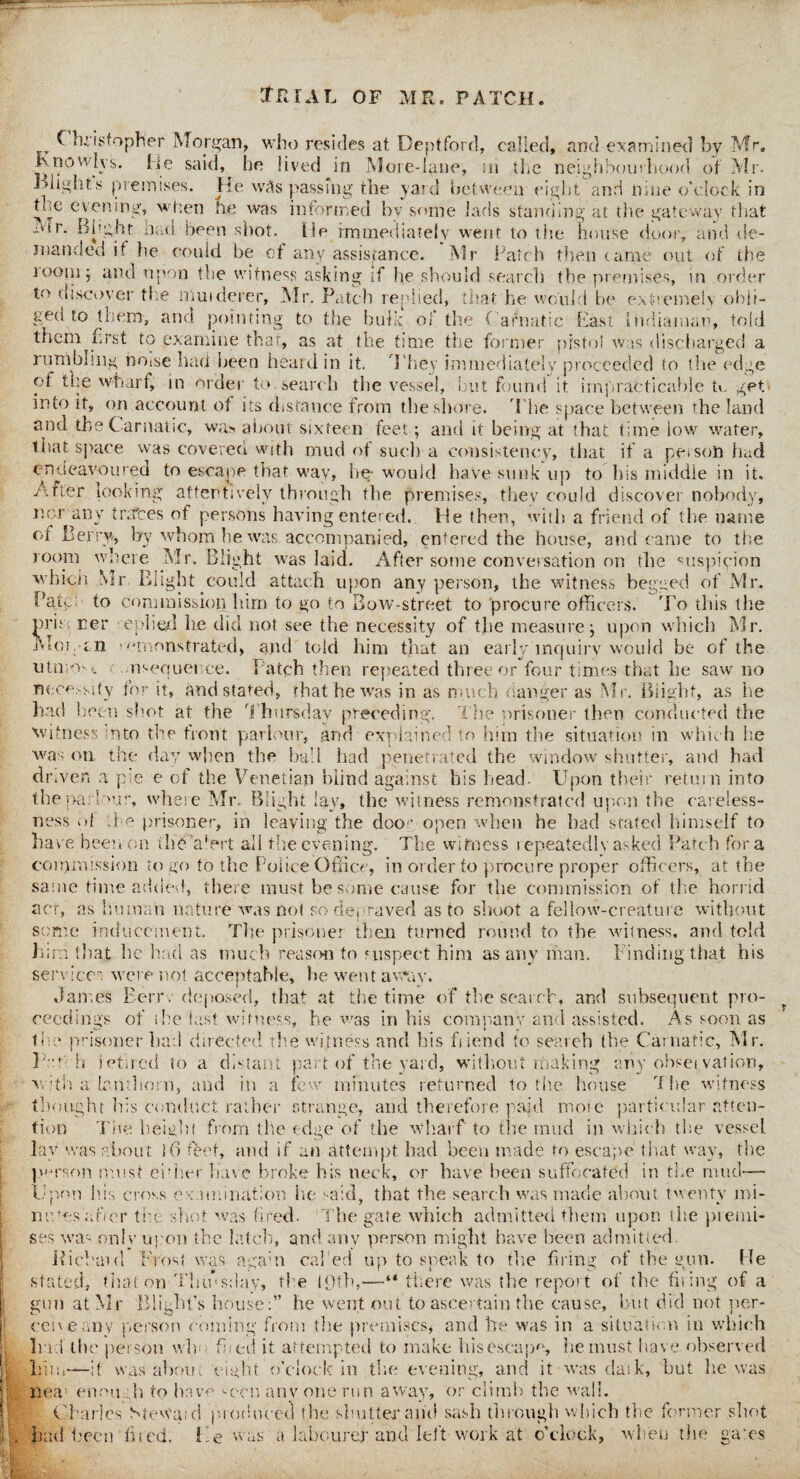 l f Christopher Morgan, who resides at Deptford, called, and examined by Mr. Rnowlys. He said, be lived in More-lane, in the neighbourhood of Mr. Blight's premises. He was passing the yard between eight and nine o'clock in tme evening, when he was informed by some lads standing at the gateway that Mr. Blight had been shot. He immediately went to the house door, and de¬ manded it lie could be of any assistance. Mr Patch then tame out of the tootu; and upon the witness asking if lie should search the premises, in order to discover the muiderer, Mr. Patch replied, that he would he extremely obli¬ gees to them, and pointing to the bulk of the C arnatic East Indiamau, told them Erst to examine that, as at the time the former pistol was discharged a rumbling noise had been heard in it. They immediately proceeded to the edge of the wharf, in order to search the vessel, but found it impracticable u. get into it, on account of its distance from the shore. The space between the land and the Carnatic, was. about sixteen feet; and it being at that time low water, that space was covered with mud of such a consistency, that if a pet son had endeavoured to escape that wav, he-would have sunk up to his middle in it, Arter looking attentively through the premises, they could discover nobody, nor any traces of persons having entered. He then, with a friend of the name of Berry, by whom he was accompanied, entered the house, and came to the room where Mr. Blight was laid. After some conversation on the suspicion which Mr. Blight could attach upon any person, the witness begged of Mr. Bate: to commission him to go to Bow-street to procure officers. To this the nri;< cer replied he did not see the necessity of the measure; upon which Mr. Mot. an remonstrated, and told him that an early inquiry would be of the utmost ^sequence. Patch then repeated three or four times that lie saw no necessity for it, and stated, that he was in as much anger as Mr. Blight, as lie had been shot at the Thursday preceding. The prisoner then conducted the witness into the front parlour, and explained to him the situation in which he was on the day when the ball had penetrated the window shutter, and had dr.ven a pie e of the Venetian blind against his head. Upon their return into the par Mur, where Mr. Blight lay, the witness remonstrated upon the careless¬ ness of A o prisoner, in leaving the door open when he had stated himself to have been on thekdert all the evening. The witness repeatedly asked Patch for a commission to go to the Police Office, in order to procure proper officers, at the same time added, there must be some cause for the commission of the horrid act, as human nature was not so depraved as to shoot a fellow-creature without some inducement. The prisoner then turned round to the witness, and told lnm that he had as much reason to suspect him as any man. Finding that his servicer were not acceptable, he went away. James Eerrv deposed, that at the time of the search, and subsequent pro¬ ceedings of ihe last witness, he was in his company and assisted. As soon as the prisoner had directed rhe witness and his fiiend to search the Carnatic, Mr. Pm h jetirccl to a distant part of the yard, without making ariy observation, with a bn thorn, and in a few minutes returned to the house The witness thought his conduct rather strange, and therefore paid mote particular atten¬ tion Tiie height from the edge of the wharf to the mud in which the vessel lay was about i6 feet, and if an attempt, had been made to escape that way, the person must ehher have broke his neck, or have been suffocated in the mud— Vpon his cross examination he said, that the search was made about twenty mi¬ nuses after the shot was fired. The gate which admitted them upon the ptemi- ses was only upon the latch, and anv person might have been admitted. Bichat d Frost was again caked up to speak to the firing of the gun. He stated, that on Thu’sdav, the 19th,—“ there was the report of the firing of a gun at Mr Blight’s house :” he went out to ascertain the cause, but did not per¬ ceive any person coining from the premises, and he was in a situation in which In 1 the person wh hied it attempted to make his escape, he must have observed him—it was about eight o’clock in the evening, and it was dask, but he was ilea enough to have seen anv one run away, or climb the wall. Charles S<ewa;d produced the shutter and sash through which the former shot had been hied. He was a labourer and left work at o’clock, when the gates