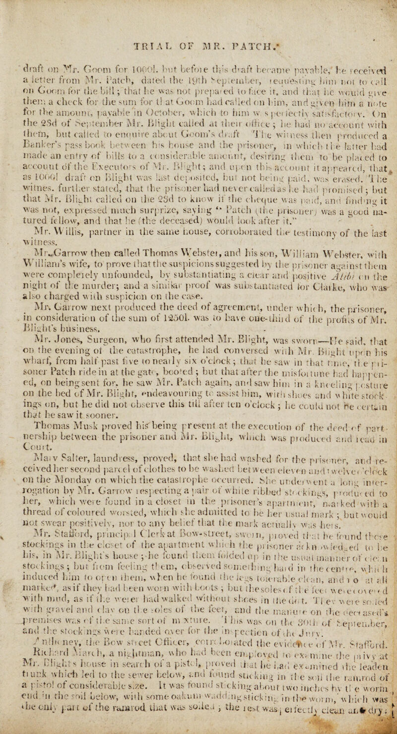 OF MR. PATCH/ TRl A T draft on Mr. Goom for lOOOl, but befoie tins draft became parable, be received a letter from Mr. hatch, dated the 19th September, requesting bini not to call on Goom for the bill; that lie was not prepat ed to face it, and that he would give them a check for the sum for t! at Goom had called on him, and given him a note for the amount', payable in October, which to him w. s perfectly satisfactory. On the 23d of September Mr. Blight called at their office ; he had no account with tht •tn, but called to enquire about Goom’s draft The witness then produced a Banker’s pass book between his house and the prisoner, in which the latter had made an entry of bills to a considerable amount, desiring them to he plated to account of the Executors of Mr. Blight; and upon this account it appeared, that, as lOOOi draft on Blight was last deposited, but not being paid, was erased. The witnes. further stated, that the prisoner had never called as lie had momised; hut that Mr. Blight called on the 23d to know if the cheque was paid, and finding it was not, expressed much surprize, saying Patch phe prisoner; was a good na- tured fellow, and that he (the deceased) would look after it.” Mr. W illis, partner in the same house, corroborated the testimony of the last witness. MrwGarrow then called Thomas Webstei, and his son, William Webster, with William’s wife, to prove that the suspicions suggested by die prisoner against them were completely unfounded, by substantiating a clear and positive Alibi cn the night of the murder; and a similar proof was substantiated for Claike, who was also charged with suspicion on the case. Mr. Garrow next produced the deed of agreement, under which, the prisoner, in consideration of the sum of 12501. was to have one-thiid of the profits of Mr. Blight’s business. Mr. Jones, Surgeon, who first attended Mr. Blight, was sworn—He said, that on the evening ot the catastrophe, he had conversed whh Mr. Blight upon his wharf, from half past, five to neatly six o’clock; that he saw in that time, tl e pii- soner Patch ride in at the gate, booted ; but that after the misfomme had happen¬ ed, on being sent for, he saw Mr. Patch again, and saw him in a kneeling posture on the bed of Mr. Blight, endeavouring to assist him, with shoes and v lute stock¬ ings on, but he did not observe this till after ten o’clock; he could not he certain that he saw it sooner. Thomas Musk proved hisbeing present at the execution of the deed of part¬ nership between the prisoner and Mr. BiiJit, which was produced and lead in Court. Mai v Salter, laundress, proved, that site had washed for the prisoner, and re¬ ceived her second parcel of clothes to be washed between eleven and twelve < ’dock on the Monday on which the catastrophe occurred. She underwent a lone inter¬ rogation by Mr. Garrow inspecting a pair of white ribbed stockings, prod in ed to her, which were found in a closet in the prisoner’s apartment/ marked with a thread of coloured worsted, which she admitted to he her usual mark ; but would no.t swear positively, nor to any belief that the mark actually was hers. Mr, Stafford, principal Clerk*at Bow-street, sworn, proved that he found those stockings in the closet of the apartment which the prisoner arkn .wIndeed to be Lis, in Mi. Blight s house ;-he »oun<i them iolcled up in the usual manner ot cie: u stockings; but. horn feeling them, observed something haid in the centre, which induced him to open them, when he found the legs tolerable clean, and i o at ; 11 marked, as if they had been worn with boots ; but ihesblesof the let, \vei6o\m d with mud, as if the werer had walked without shoes in the do t. T{ ev were so,led with gravel and Gay on the soles of the feet, and the manure on the deceased’* premises was of the sarnie sort of m xtme. i his was on the 30th of tsemember and the stockings were handed over for the inspection of the Jury. Fnffi< ney, the Bow sheet Officer, coin boated the evidc'me of Mr. Stafford. Richard March, a nightman, who had been employed to examine rite pi ivy at Mr. Blights house in search of a pistol, proved that he bad examined die leaden fiupk which led to the sewer below, and found sticking in the soil the ramrod of a pistol of considerable size, it was found sticking about two inches hv t! e worm end hi the soil below, with some oakum wadding sticking in tl*? worm,’ which was