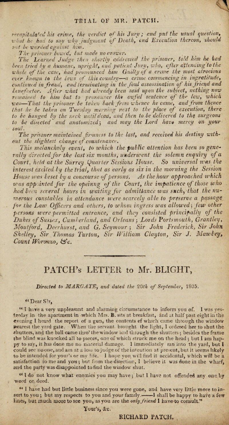 recapitulat'd his crime, the verdict of his Jury; and put the usual question, •a-hat he had to say why judgment of Death, and Execution thereon, should not be warded against him. The prisoner bowed, but made no answer. The Learned Judge then shortly addressed the prisoner, told him he had been tried by a humane, upright, and patient Jury, who, after attending to the whole of the case, had pronounced him Guilty of a crime the most atrocious ever known to the laws of this country—a crime commencing in ingratitude, continue d in fraud, and terminating in the foul assassination of his friend and Itnefactor. After what had already been said upon the subject, nothing now remained to him but to pronounce the awful sentence of the law, which was—That the prisoner be taken back from whence became, and from thence that he be taken on Tuesday morning 'next to the place of execution, there to be hanged by the neck until dead, and then to be delivered to thy surgeons to be disccied and anatomized; and may the Lord have mercy on your soul. The prisoner maintained firmness to the last, and received his destiny with¬ out ihe slightest change o f countenance. This melancholy event, to which the public attention has been so gene¬ rally directed for the last six months, underwent the solemn enquiry of a Court, held at the Surrey Quarter Sessions House. So universal was the interest excited by the trial, that as early as six in the morning the Session House was beset by a concourse of persons. As the hour approached which was appointed for the opeinng of the Court, the impatience of those who had been several hours in waiting for admittance was such, that the nu¬ merous constables in attendance were scarcely able to preserve a passage for the Law Officers and others, to whom ingress was allowed-, few other persons were permitted entrance, and they consisted principally of the Dukes of Sussex, Cumberland, and Orleans-, Lords Portsmouth, Granlley, Moutford, Deer hurst, and G. Seymour ; Sir John Frederick, Sir John Shelley, Sir Thomas Turton, Sir William Clayton, Sir J. Maw bey. Count JVbrcmzo, &c. PATCH'S LETTER to Mr. BLIGHT, Directed to MARGATE, and dated the 20th of September, 1805. “ Dear S?r, I hare a very unpleasant and alarming circumstance to inform you of. I was yes¬ terday in the apartment in which Mrs. B. sits at breakfast, and at half past eight in the evening I heard the report of a gun, the contents ef which came through the window nearest the yard gate. When the servant brought the light, I ordered her to shut the shutters, and the ball came thro’ the w indow and through the shutters ; besides the frame the blind was knocked all to pieces, one of which struck me on the head ; but 1 am hap¬ py to say, it has done me no material damage. 1 immediately ran into the yard, but I could see no one, and am at a loss to judge of the inteution at present, but it seems likely to be intended for your’s or my life. 1 hope you, will find it accidental, which will be a satisfaction to me and you; but from the direction, I believe it was done in the wharf, and the party was disappointed to find the window shut. I do not know what enemies you may have; but 1 have not offended any one by word or deed. “ I have had but Little business since you were gone, and have very little more to in¬ sert to you ; but my respects to you and your family.»-1 shall be happy to have a few lines, but much more to see you, as you are the only friend 1 have-to consult.” Your’s, See. RICHARD PATCH,