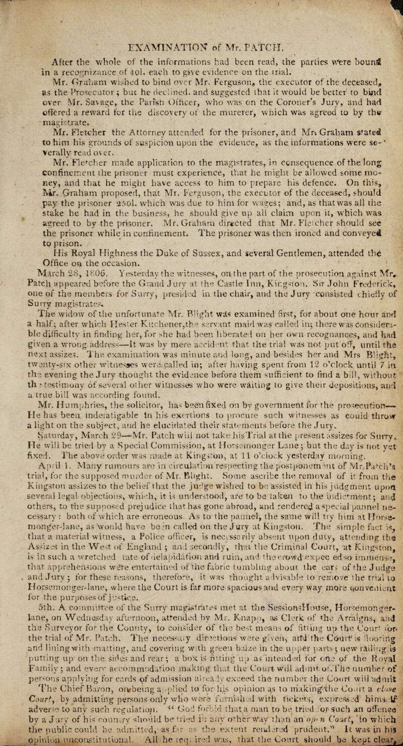 After the whole of the informations had been read, the parties were boun$ in a recognizance of 40l. each to give evidence on the trial. Mr. G raham wished to bind over Mr. Ferguson, the executor of the deceased, as the Prosecutor ; but he declined, and suggested that it would be better to bind over Mr. Savage, the Parish Officer, who was on the Coroner’s Jury, and had offered a reward for the discovery of the murerer, which was agreed to by thw magistrate. Mr. Fletcher the Attorney attended for the prisoner, and Mr; Graham stated to him his grounds of suspicion upon the evidence, as the informations were se- * verally read over. Mr. Fletcher made application to the magistrates, in consequence of the long confinement the prisoner must experience, that he might be allowed some mo¬ ney, and that he might have access to him to prepare his defence. On this, Air. Graham proposed, that Mr. Ferguson, the executor of the deceased, should pay the prisoner 2501. which was due to him for wages; and, as thatwas all the stake he had in the business, he should give up all claim upon it, which was agreed to by the prisoner. Mr. Graham directed that Mr. Fletcher should see the prisoner while in confinement. The prisoner was then ironed and conveyed to prison. His Royal Highness the Duke of Sussex, and several Gentlemen, attended the Office on the occasion. March 2-8, 1800. Yesterday the witnesses, on the part of the prosecution against Mrr. Patch appeared before the Grand Jury at the Castle Inn, Kingston. Sir John Frederick, one of the members for Surry, presided in the chair, and the Jury consisted chiefly of Surry magistrates. The widow of the unfortunate Mr. Blight Wits examined first, for about one hour and a half; after which Hester Kitchener,the servant maid was called in; there was Considera¬ ble difficulty in finding her, for she had been liberated on her own recognances, and had given a wrong address—It was by mere accident that the trial was not put off, until the next assizes. The examination was minute and long, and besides her and Mrs Blight, twenty-six other witnesses were called in; after having spent from 12 o’clock until 7 in the evening the Jury thought the evidence before them sufficient to find a bill, without th ; testimony of several other witnesses who were waiting to give their depositions, and a true bill was according found. Mr. Humphries, the solicitor, lias been fixed on bv government for the prosecution— He h as been indefatigable In his exertions to procure such witnesses as could throw a light on the subject, and he elucidated their statements before the Jury. Saturday, March 29—Mr. Patch will not take his Trial at the present assizes for Surry. He will be tried by a Special Commission, at Horsemonger Lane; but the day is not yet fixed. The above order was made at Kingston, at 11 o’clock yesterday morning. April 1. Many rumours are in circulation respecting the postponement of Mr.Patch’s trial, for the supposed murder of Mr. Blight. Some ascribe the removal of it from the Kingston assizes to the belief that the judge wished to be assisted in his judgment upon several legal objections, which, it is understood, are to be taken to the indictment; and others, to the supposed prejudice that has gone abroad, and rendered a special pannel ne¬ cessary : both of which are erroneous. As to the pannel, the same will try him at Horse- monger-lane, as would have been called on the Jury at Kingston. The simple fact is, that a material witness, a Police officer, is necessarily absent upon duty, attending the Assizes in the West of England ; and secondly, that the Criminal Court, at Kingston, is in such a wretched late of delapidation and ruin, and the crowd expec ed so immense, that apprehensions wdre entertained of the fabric tumbling about the ears of the Judge and Jury; for these reasons, therefore, it was thought advisable'to remove the trial to Horsemonger-lane, where the Court is far more spacious and every way more convenient for the purposes of justice. 5th. A committee of the Surry magistrates met at the SessionsHouse, Horsemonger- lane, on Wednesday afternoon, attended by Mr. Knapp, as Clerk, of the Arraigns, and the Surveyor for the County, to consider of the best means of fitting up the Court for* the trial of Mr. Patch. The necessary directions were given, arfd the Court* is flooring and lining with matting, and covering With green baize in the upper parts; new railing is putting up on the sides and rear; a box is fitting up as intended for one of the Royal Family; and even* accommodation making that the Court- will admit or'.Tlie number of persons applying for cards of admission already exceed the number the Court will'admit The Chief Baron, oi* being applied to for his opinion as to making'the Court a close Court, by admitting persons only who were furnish ad with tickets, expressed himself adverse to any such regulation. “ God forbid that,a man to be tried for such an offence by a Jury of his country should be tried in any other way than an op-n Couvtf to which the public could be admitted, as far as the extent rendered prudent.” It was in has opinion unconstitutional, All he req. ired was, that the Court should be kept clear, u