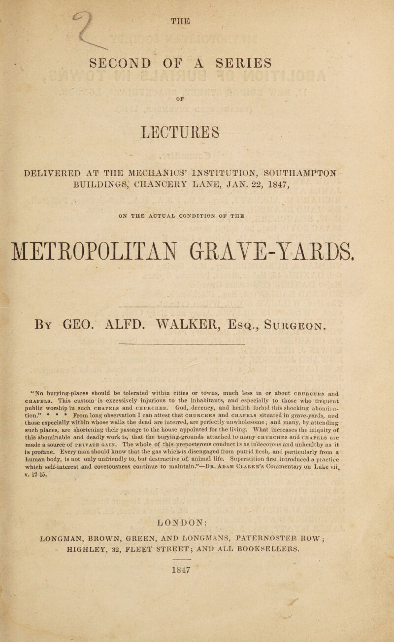 THE SECOND OF A SERIES OF LECTURES DELIVERED AT THE MECHANICS’ INSTITUTION, SOUTHAMPTON BUILDINGS, CHANCERY LANE, JAN. 22, 1847, ON TUE ACTUAL CONDITION OF THE METROPOLITAN GRAVE-YARDS. By GEO. ALFD. WALKER, Esq., Surgeon. “No burying-places should be tolerated within cities or towns, much less in or about churches and chapels. This custom is excessively injurious to the inhabitants, and especially to those who frequent public worship in such chapels and churches. God, decency, and health forbid this shocking abomina¬ tion.” * * * From long observation I can attest that churches and chapels situated in grave-yards, and those especially within whose walls the dead are interred, are perfectly unwholesome; and many, by attending such places, are shortening their passage to the house appointed for the living. What increases the iniquity of this abominable and deadly work is, that the burying-grounds attached to mauy churches and chapels are made a source of private gain. The whole of this preposterous conduct is as indecorous and unhealthy as it is profane. Everyman should know that the gas whiclvis disengaged from putrid flesh, and particularly from a human body, is not only unfriendly to, but destructive of, animal life. Superstition first introduced a practice which self-interest and covetousness continue to maintain.”—Dr. Adam Clarke’s Commentary on Luke viiv v. 12-15. LONDON: LONGMAN, BROWN, GREEN, AND LONGMANS, PATERNOSTER ROW; HIGHLEY, 32, FLEET STREET; AND ALL BOOKSELLERS. 1847