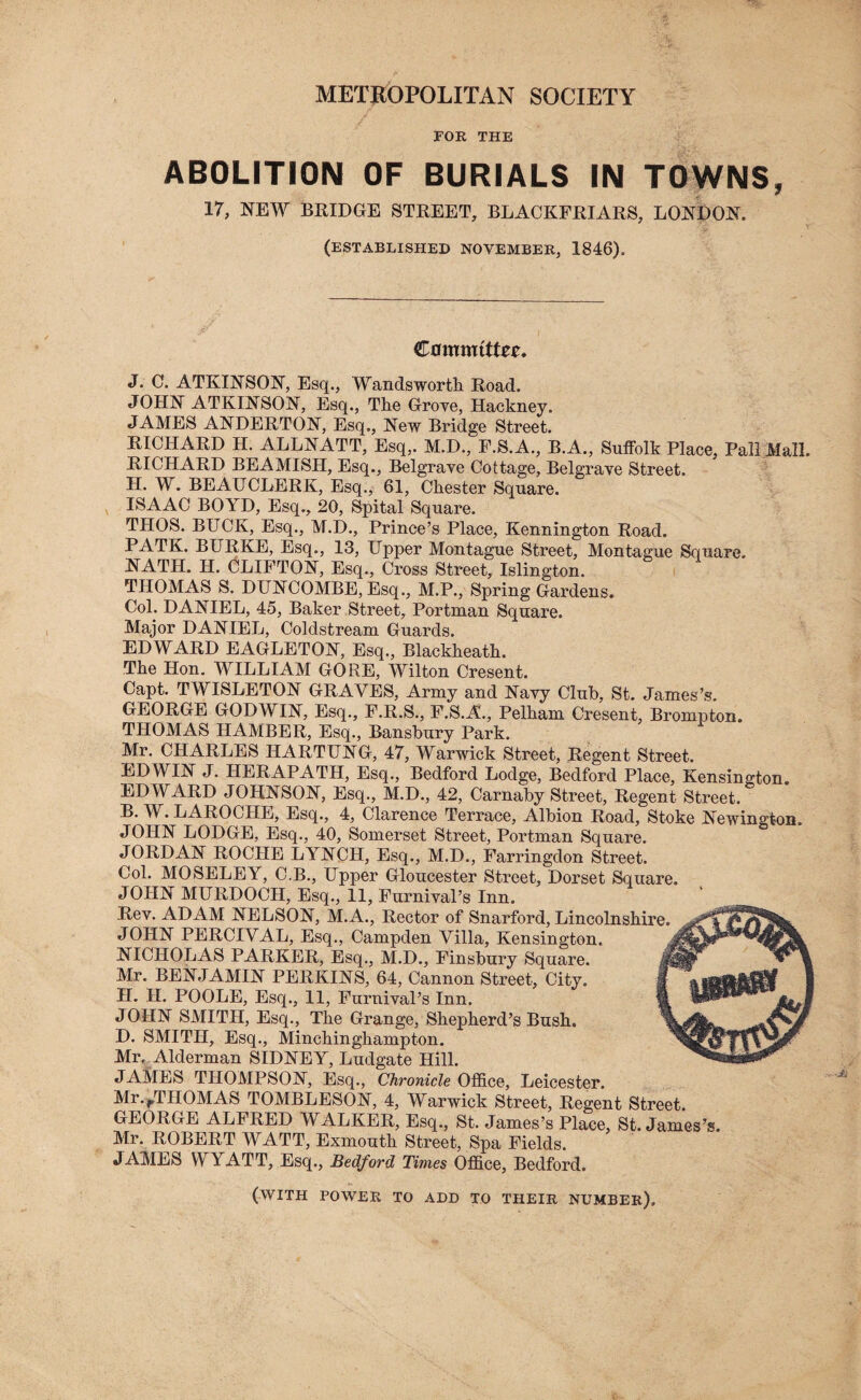 METROPOLITAN SOCIETY FOR THE ABOLITION OF BURIALS IN TOWNS, 17, NEW BRIDGE STREET, BLACKFRIARS, LONDON. (ESTABLISHED NOVEMBER, 1846). Cowmtttet. J. C. ATKINSON, Esq., Wandsworth. Road. JOHN ATKINSON, Esq., The Grove, Hackney. JAMES ANDERTON, Esq., New Bridge Street. RICHARD H. ALLNATT, Esq,. M.D., P.S.A., B.A., Suffolk Place, Pall Mall. RICHARD BEAMISH, Esq., Belgrave Cottage, Belgrave Street. H. W. BEAUCLERK, Esq., 61, Chester Square. ISAAC BOYD, Esq., 20, Spital Square. THOS. BUCK, Esq., M.D., Prince’s Place, Kennington Road. PATK. BURKE, Esq., 13, Upper Montague Street, Montague Square. NATH. H. CLIFTON, Esq., Cross Street, Islington. THOMAS S. DUNCOMBE, Esq., M.P., Spring Gardens. Coh DANIEL, 45, Baker Street, Portman Square. Major DANIEL, Coldstream Guards. EDWARD EAGLETON, Esq., Blackheath. The Hon. WILLIAM GORE, Wilton Cresent. Capt. TWISLETON GRAVES, Army and Navy Club, St. James’s. GEORGE GODWIN, Esq., F.R.S., F.S.A., Pelham Cresent, Brompton. THOMAS HAMBER, Esq., Bansbury Park. Mr. CHARLES HARTUNG, 47, Warwick Street, Regent Street. EDWIN J. HERAPATH, Esq., Bedford Lodge, Bedford Place, Kensington. EDWARD JOHNSON, Esq., M.D., 42, Carnaby Street, Regent Street. B. W. LAROCHE, Esq., 4, Clarence Terrace, Albion Road, Stoke Newington. JOHN LODGE, Esq., 40, Somerset Street, Portman Square. JORDAN ROCHE LYNCH, Esq., M.D., Farringdon Street. Col. MOSELEY, C.B., Upper Gloucester Street, Dorset Square. JOHN MURDOCH, Esq., 11, Furnival’s Inn. Rev. ADAM NELSON, M.A., Rector of Snarford, Lincolnshire. JOHN PERCIVAL, Esq., Campden Villa, Kensington. NICHOLAS PARKER, Esq., M.D., Finsbury Square. Mr. BENJAMIN PERKINS, 64, Cannon Street, City. JI. II. POOLE, Esq., 11, Furnival’s Inn. JOHN SMITH, Esq., The Grange, Shepherd’s Bush. D. SMITH, Esq., Minchinghampton. Mr. Alderman SIDNEY, Ludgate Hill. JAMES THOMPSON, Esq., Chronicle Office, Leicester. Mr./THOMAS TOMBLESON, 4, Warwick Street, Regent Street. GEORGE ALFRED WALKER, Esq., St. James’s Place, St. James’s. Mr. ROBERT WATT, Exmouth Street, Spa Fields. JAMES WYATT, Esq., Bedford Times Office, Bedford. (with power to add to their number).