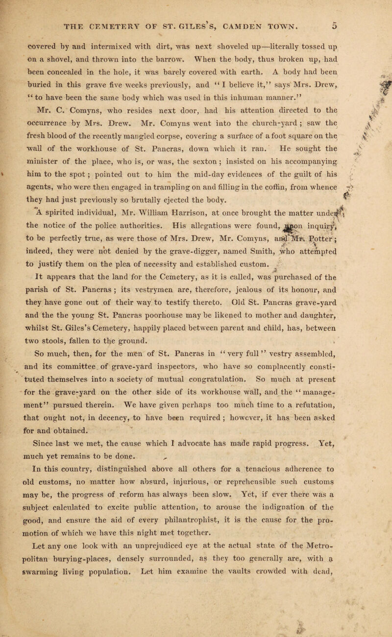 covered by and intermixed with dirt, was next shoveled up—literally tossed up on a shovel, and thrown into the barrow. When the body, thus broken up, had been concealed in the hole, it was barely covered with earth. A body had been buried in this grave five weeks previously, and “ I believe it,” says Mrs. Drew, “ to have been the same body which was used in this inhuman manner.” Mr. C. Comyns, who resides next door, had his attention directed to the occurrence by Mrs, Drew, Mr. Comyns went into the church-yard ; saw the fresh blood of the recently mangled corpse, covering a surface of afoot square on the wall of the workhouse of St. Pancras, down which it ran. He sought the minister of the place, who is, or was, the sexton; insisted on his accompanying Mm to the spot ; pointed out to him the mid-day evidences of the guilt of his agents, who were then engaged in trampling on and filling in the coffin, from whence they had just previously so brutally ejected the body. A spirited individual, Mr. William Harrison, at once brought the matter undeif^ • y ( the notice of the police authorities. His allegations were found, jjjgpn inquiry, to be perfectly true, as were those of Mrs. Drew, Mr. Comyns, and*Mr. Potter; indeed, they were not denied by the grave-digger, named Smith, who attempted to justify them on the plea of necessity and established custom. It appears that the land for the Cemetei’y, as it is called, was purchased of the parish of St. Pancras ; its vestrymen are, therefore, jealous of its honour, and they have gone out of their way to testify thereto. Old St. Pancras grave-yard and the the young St. Pancras poorbiouse may be likened to mother and daughter, whilst St. Giles’s Cemetery, happily placed between parent and child, has, between two stools, fallen to the ground. So much, then, for the men of St. Pancras in “very full” vestry assembled, and its committee of grave-yard inspectors, who have so complacently consti¬ tuted themselves into a society of mutual congratulation. So much at present for the grave-yard on the other side of its workhouse wall, and the “manage¬ ment” pursued therein. We have given perhaps too much time to a refutation, that ought not, in decency, to have been required ; however, it has been asked for and obtained. Since last we met, the cause which I advocate has made rapid progress. Yet, much yet remains to be done. , In this country, distinguished above all others for a tenacious adherence to old customs, no matter how absurd, injurious, or reprehensible such customs may be, the progress of reform has always been slow. Yet, if ever there was a subject calculated to excite public attention, to arouse the indignation of the good, and ensure the aid of every philantrophist, it is the cause for the pro¬ motion of which we have this night met together. Let any one look with an unprejudiced eye at the actual state of the Metro¬ politan burying-places, densely surrounded, as they too generally are, with a swarming living population. Let him examine the vaults crowded with dead,