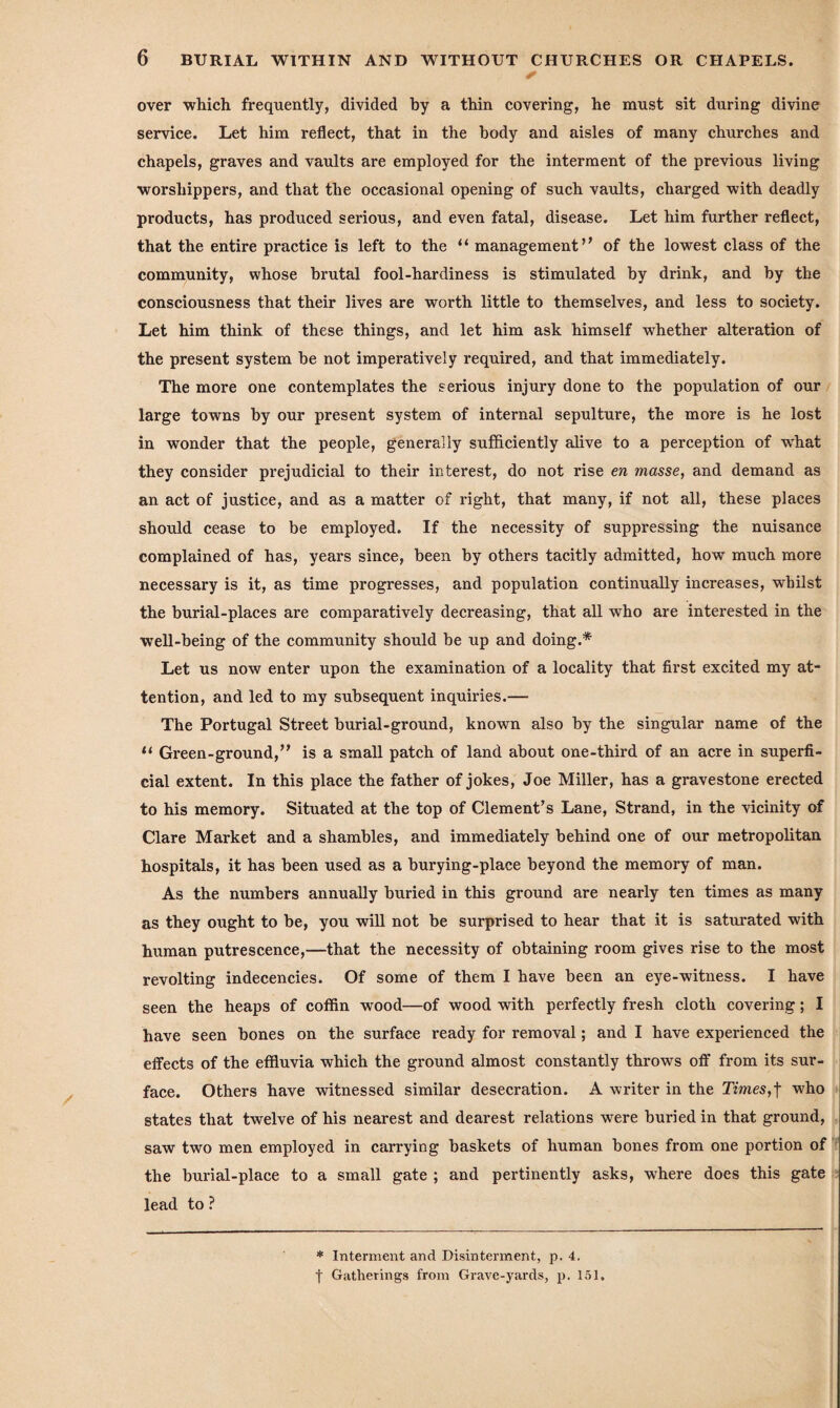 & over which frequently, divided by a thin covering, he must sit during divine service. Let him reflect, that in the body and aisles of many churches and chapels, graves and vaults are employed for the interment of the previous living worshippers, and that the occasional opening of such vaults, charged with deadly products, has produced serious, and even fatal, disease. Let him further reflect, that the entire practice is left to the “ management” of the lowest class of the community, whose brutal fool-hardiness is stimulated by drink, and by the consciousness that their lives are worth little to themselves, and less to society. Let him think of these things, and let him ask himself whether alteration of the present system be not imperatively required, and that immediately. The more one contemplates the serious injury done to the population of our large towns by our present system of internal sepulture, the more is he lost in wonder that the people, generally sufficiently alive to a perception of wThat they consider prejudicial to their interest, do not rise en masse, and demand as an act of justice, and as a matter of right, that many, if not all, these places should cease to be employed. If the necessity of suppressing the nuisance complained of has, years since, been by others tacitly admitted, how much more necessary is it, as time progresses, and population continually increases, whilst the burial-places are comparatively decreasing, that all who are interested in the well-being of the community should be up and doing.* Let us now enter upon the examination of a locality that first excited my at¬ tention, and led to my subsequent inquiries.— The Portugal Street burial-ground, known also by the singular name of the 11 Green-ground,” is a small patch of land about one-third of an acre in superfi¬ cial extent. In this place the father of jokes, Joe Miller, has a gravestone erected to his memory. Situated at the top of Clement’s Lane, Strand, in the vicinity of Clare Market and a shambles, and immediately behind one of our metropolitan hospitals, it has been used as a burying-place beyond the memory of man. As the numbers annually buried in this ground are nearly ten times as many as they ought to be, you will not be surprised to hear that it is saturated with human putrescence,—that the necessity of obtaining room gives rise to the most revolting indecencies. Of some of them I have been an eye-witness. I have seen the heaps of coffin wood—of wood with perfectly fresh cloth covering; I have seen bones on the surface ready for removal; and I have experienced the effects of the effluvia which the ground almost constantly throws off from its sur¬ face. Others have witnessed similar desecration. A writer in the Times,f who states that twelve of his nearest and dearest relations were buried in that ground, saw two men employed in carrying baskets of human bones from one portion of the burial-place to a small gate ; and pertinently asks, where does this gate lead to ? * Interment and Disinterment, p. 4.