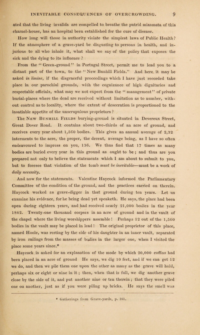 ated that the living invalids are compelled to breathe the putrid miasmata of this charnel-house, has an hospital been established for the cure of disease. How long will those in authority violate the simplest laws of Public Health? If the atmosphere of a grave-yard be disgusting to persons in health, and in¬ jurious to all who inhale it, what shall we say of the policy that exposes the sick and the dying to its influence ? From the “ Green-ground” in Portugal Street, permit me to lead you to a distant part of the town, to the “ New Bunliill Fields.” And here it may be asked in limine, if the disgraceful proceedings which I have just recorded take place in our parochial grounds, with the cognizance of high dignitaries and respectable officials, what may we not expect from th$ “ management” of private bui'ial-places where the dead are received without limitation as to number, with¬ out control as to locality, where the extent of desecration is proportioned to the insatiable appetite of the unscrupulous proprietors ? The New Bunhill Fields burying-grouud is situated in Devereux Street, Great Dover Road. It contains about two-thirds of an acre of ground, and receives every year about 1,560 bodies. This gives an annual average of 2,32 interments to the acre, the proper, the decent, average being, as I have so often endeavoured to impress on you, 136. We thus find that 17 times as many bodies are buried every year in this ground as ought to be ; and thus are you prepared not only to believe the statements which I am about to submit to you, but to foresee that violation of the tomb must be inevitable—must be a work of daily necessity. And now for the statements. Valentine Haycock informed the Parliamentary Committee of the condition of the ground, and the practices carried on therein. Haycock worked as grave-digger in that ground during ten years. Let us examine his evidence, for be being dead yet speaketh. He says, the place had been open during eighteen years, and had received nearly 21,000 bodies in the year 1842. Twenty-one thousand corpses in an acre of ground and in the vault of the chapel where the living worshippers assemble ! Perhaps 12 out of the 1,500 bodies in the vault may be placed in lead ! The original proprietor of this place, named Hoole, was resting by the side of his daughter in an inner vault, separated by iron railings from the masses of bodies in the larger one, when I visited the place some years since.* Haycock is asked for an explanation of the mode by which 20,000 coffins had been placed in an acre of ground He says, we dig 10 feet, and if we can get 12 we do, and then we pile them one upon the other as many as the grave will hold, perhaps six or eight or nine in it ; then, when that is full, we dig another grave close by the side of it, and put another nine or ten therein; that they were piled one on another, just as if you were piling up bricks. He says the smell was