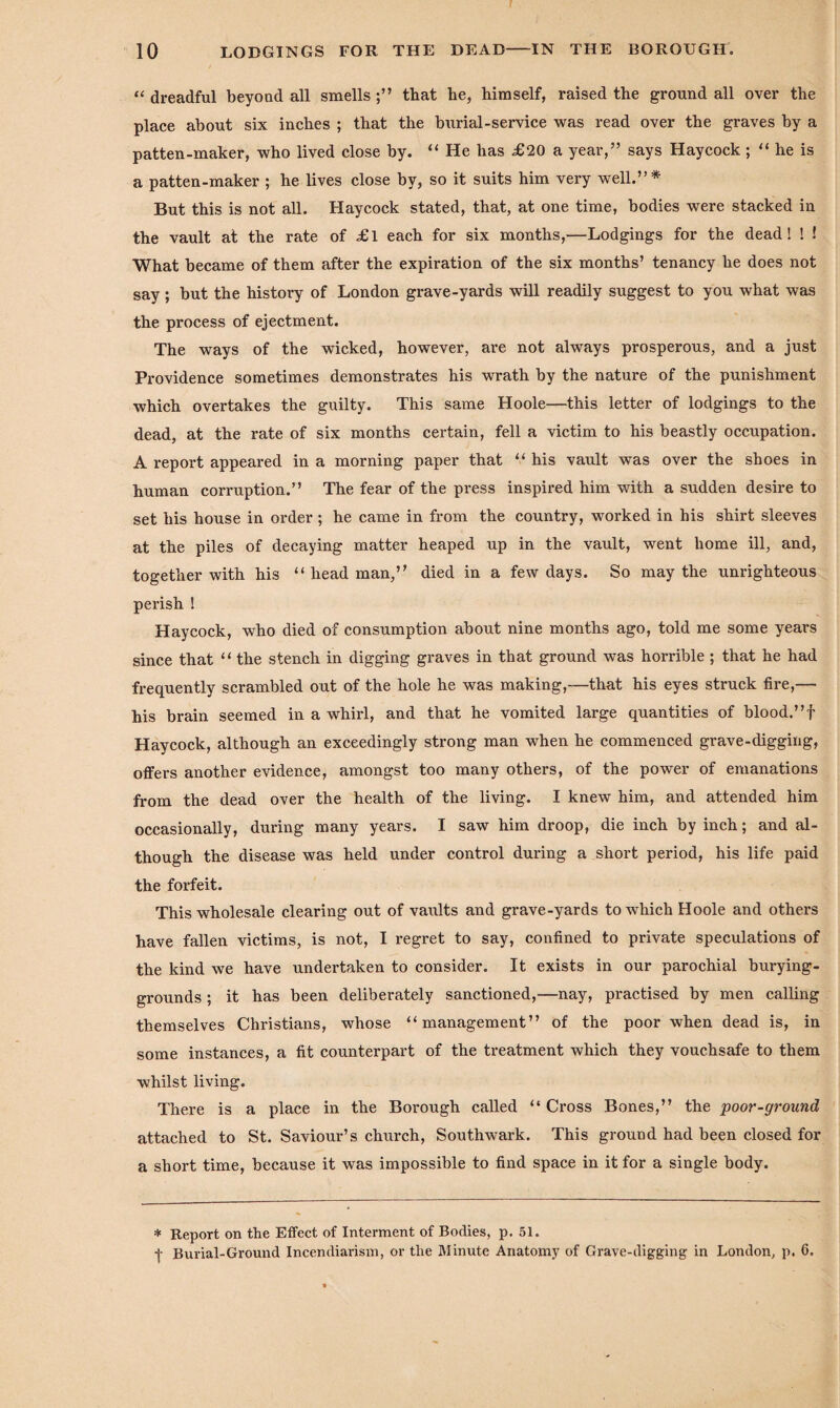 “ dreadful beyond all smells that he, himself, raised the ground all over the place about six inches ; that the burial-service was read over the graves by a patten-maker, who lived close by. “ He has £20 a year,” says Haycock ; “ he is a patten-maker ; he lives close by, so it suits him very well.”* But this is not all. Haycock stated, that, at one time, bodies were stacked in the vault at the rate of £l each for six months,—Lodgings for the dead! ! ! What became of them after the expiration of the six months’ tenancy he does not say; but the history of London grave-yards will readily suggest to you what was the process of ejectment. The ways of the wicked, however, are not always prosperous, and a just Providence sometimes demonstrates his wrath by the nature of the punishment which overtakes the guilty. This same Hoole—this letter of lodgings to the dead, at the rate of six months certain, fell a victim to his beastly occupation. A report appeared in a morning paper that “ his vault was over the shoes in human corruption.” The fear of the press inspired him with a sudden desire to set his house in order ; he came in from the country, worked in his shirt sleeves at the piles of decaying matter heaped up in the vault, went home ill, and, together with his “headman,” died in a few days. So may the unrighteous perish ! Haycock, who died of consumption about nine months ago, told me some years since that “ the stench in digging graves in that ground was horrible ; that he had frequently scrambled out of the hole he was making,—that his eyes struck fire,— his brain seemed in a whirl, and that he vomited large quantities of blood.” f Haycock, although an exceedingly strong man when he commenced grave-digging, offers another evidence, amongst too many others, of the power of emanations from the dead over the health of the living. I knew him, and attended him occasionally, during many years. I saw him droop, die inch by inch; and al¬ though the disease was held under control during a short period, his life paid the forfeit. This wholesale clearing out of vaults and grave-yards to which Hoole and others have fallen victims, is not, I regret to say, confined to private speculations of the kind we have undertaken to consider. It exists in our parochial burying- grounds; it has been deliberately sanctioned,—nay, practised by men calling themselves Christians, whose “management” of the poor when dead is, in some instances, a fit counterpart of the treatment which they vouchsafe to them whilst living. There is a place in the Borough called “ Cross Bones,” the poor-ground attached to St. Saviour’s church, Southwark. This ground had been closed for a short time, because it was impossible to find space in it for a single body. * Report on the Effect of Interment of Bodies, p. 51. -j- Burial-Ground Incendiarism, or the Minute Anatomy of Grave-digging in London, p. 6.