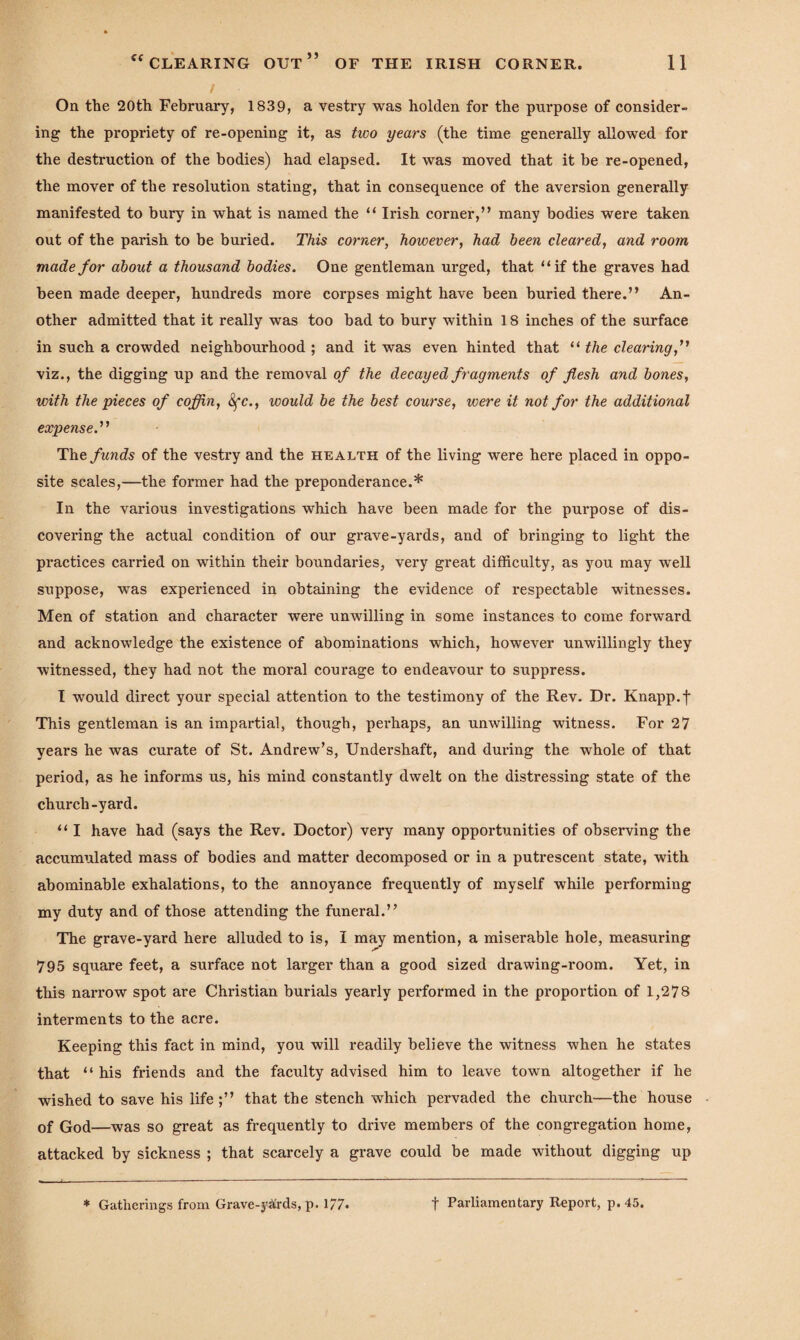 / On the 20th February, 1839, a vestry was holden for the purpose of consider¬ ing the propriety of re-opening it, as two years (the time generally allowed for the destruction of the bodies) had elapsed. It was moved that it be re-opened, the mover of the resolution stating, that in consequence of the aversion generally manifested to bury in what is named the “ Irish corner,” many bodies were taken out of the parish to be buried. This corner, however, had been cleared, and room made for about a thousand bodies. One gentleman urged, that “if the graves had been made deeper, hundreds more corpses might have been buried there.” An¬ other admitted that it really was too bad to bury within 18 inches of the surface in such a crowded neighbourhood ; and it was even hinted that “ the clearing,” viz., the digging up and the removal of the decayed fragments of flesh and bones, with the pieces of coffin, Sfc., would be the best course, were it not for the additional expense.” The funds of the vestry and the health of the living were here placed in oppo¬ site scales,—the former had the preponderance.* In the various investigations which have been made for the purpose of dis¬ covering the actual condition of our grave-yards, and of bringing to light the practices carried on within their boundaries, very great difficulty, as you may well suppose, was experienced in obtaining the evidence of respectable witnesses. Men of station and character were unwilling in some instances to come forward and acknowledge the existence of abominations which, however unwillingly they witnessed, they had not the moral courage to endeavour to suppress. I would direct your special attention to the testimony of the Rev. Dr. Knapp, f This gentleman is an impartial, though, perhaps, an unwilling witness. For 27 years he was curate of St. Andrew’s, Undershaft, and during the whole of that period, as he informs us, his mind constantly dwelt on the distressing state of the church-yard. “ I have had (says the Rev. Doctor) very many opportunities of observing the accumulated mass of bodies and matter decomposed or in a putrescent state, with abominable exhalations, to the annoyance frequently of myself while performing my duty and of those attending the funeral.” The grave-yard here alluded to is, I may mention, a miserable hole, measuring 795 square feet, a surface not larger than a good sized drawing-room. Yet, in this narrow spot are Christian burials yearly performed in the proportion of 1,278 interments to the acre. Keeping this fact in mind, you will readily believe the witness when he states that “ his friends and the faculty advised him to leave town altogether if he wished to save his life ;” that the stench which pervaded the church—the house of God—was so great as frequently to drive members of the congregation home, attacked by sickness ; that scarcely a grave could be made without digging up