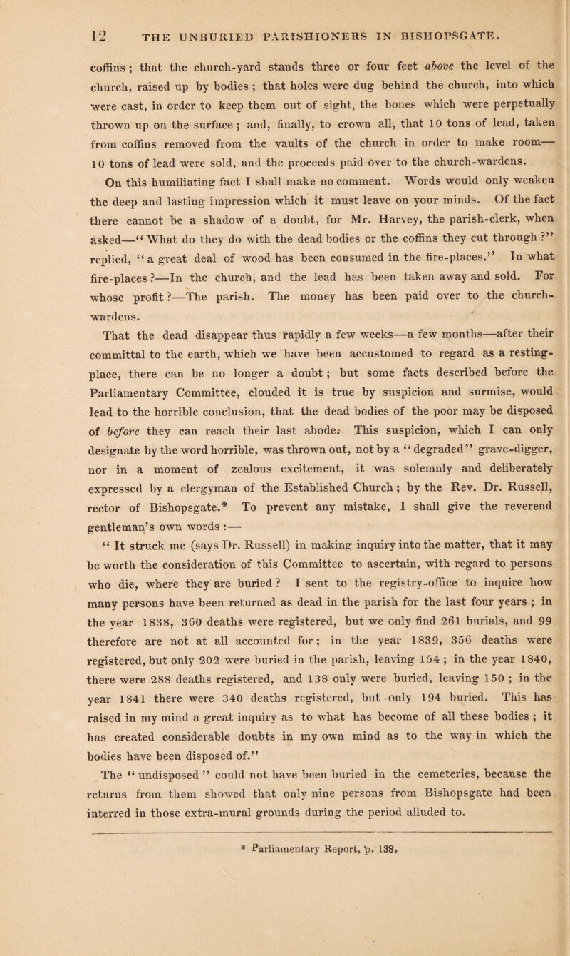 coffins ; that the church-yard stands three or four feet above the level of the church, raised up by bodies ; that holes were dug behind the church, into which were cast, in order to keep them out of sight, the bones which were perpetually thrown up on the surface ; and, finally, to crown all, that 10 tons of lead, taken from coffins removed from the vaults of the church in order to make room 10 tons of lead were sold, and the proceeds paid over to the church-wardens. On this humiliating fact I shall make no comment. Words would only weaken the deep and lasting impression which it must leave on your minds. Of the fact there cannot he a shadow of a doubt, for Mr. Harvey, the parish-clerk, when asked—“ What do they do with the dead bodies or the coffins they cut through ?” replied, “ a great deal of wood has been consumed in the fire-places.” In what fire-places ?—In the church, and the lead has been taken away and sold. For whose profit ?—The parish. The money has been paid over to the church¬ wardens. That the dead disappear thus rapidly a few weeks—a few months—after their committal to the earth, which we have been accustomed to regard as a resting- place, there can be no longer a doubt; but some facts described before the Parliamentary Committee, clouded it is true by suspicion and surmise, would lead to the horrible conclusion, that the dead bodies of the poor may be disposed of before they can reach their last abode.- This suspicion, which I can only designate by the word horrible, was thrown out, not by a “ degraded” grave-digger, nor in a moment of zealous excitement, it was solemnly and deliberately expressed by a clergyman of the Established Church; by the Rev. Dr. Russell, rector of Bishopsgate.* To prevent any mistake, I shall give the reverend gentleman’s own words :— “ It struck me (says Dr. Russell) in making inquiry into the matter, that it may be worth the consideration of this Committee to ascertain, with regard to persons who die, where they are buried ? I sent to the registry-office to inquire how many persons have been returned as dead in the parish for the last four years ; in the year 1838, 360 deaths were registered, but we only find 261 burials, and 99 therefore are not at all accounted for; in the year 1839, 356 deaths were registered, but only 202 were buried in the parish, leaving 154 ; in the year 1840, there were 288 deaths registered, and 138 only were buried, leaving 150 ; in the year 1841 there were 340 deaths registered, but only 194 buried. This has raised in my mind a great inquiry as to what has become of all these bodies ; it has created considerable doubts in my own mind as to the way in which the bodies have been disposed of.” The “undisposed” could not have been buried in the cemeteries, because the returns from them showed that only nine persons from Bishopsgate had been interred in those extra-mural grounds during the period alluded to.