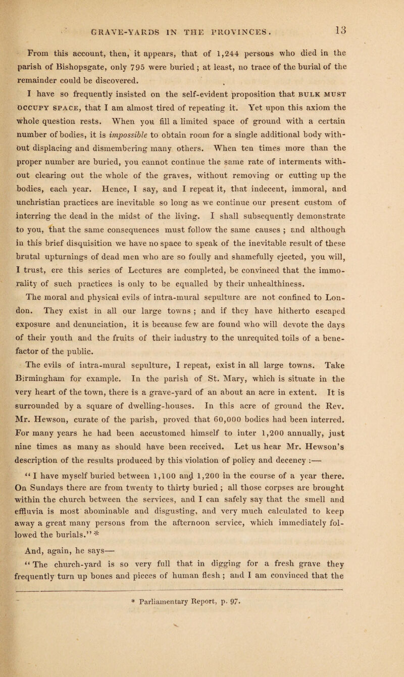 GRAVE-YARDS IN THE PROVINCES. Prom this account, then, it appears, that of 1,244 persons who died in the parish of Bishopsgate, only 795 were buried ; at least, no trace of the burial of the remainder could be discovered. I have so frequently insisted on the self-evident proposition that bulk must occupy space, that I am almost tired of repeating it. Yet upon this axiom the whole question rests. When you fill a limited space of ground with a certain number of bodies, it is impossible to obtain room for a single additional body with¬ out displacing and dismembering many others. When ten times more than the proper number are buried, you cannot continue the same rate of interments with¬ out clearing out the whole of the graves, without removing or cutting up the bodies, each year. Hence, I say, and I repeat it, that indecent, immoral, and unchristian practices are inevitable so long as wTe continue our present custom of interring the dead in the midst of the living. I shall subsequently demonstrate to you, that the same consequences must follow the same causes ; and although in this brief disquisition we have no space to speak of the inevitable result of these brutal upturnings of dead men who are so foully and shamefully ejected, you will, I trust, ere this series of Lectures are completed, be convinced that the immo¬ rality of such practices is only to be equalled by their unhealthiness. The moral and physical evils of intra-mural sepulture are not confined to Lon¬ don. They exist in all our large towns ; and if they have hitherto escaped exposure and denunciation, it is because few are found who will devote the days of their youth and the fruits of their industry to the unrequited toils of a bene¬ factor of the public. The evils of intra-mural sepulture, I repeat, exist in all large towns. Take Birmingham for example. In the parish of St. Mary, which is situate in the very heart of the town, there is a grave-yard of an about an acre in extent. It is surrounded by a square of dwelling-houses. In this acre of ground the Rev. Mr. Hewson, curate of the parish, proved that 60,000 bodies had been interred. For many years he had been accustomed himself to inter 1,200 annually, just nine times as many as should have been received. Let us hear Mr. Hewson’s description of the results produced by this violation of policy and decency :— “ I have myself buried between 1,100 and 1,200 in the course of a year there. On Sundays there are from twenty to thirty buried ; all those corpses are brought within the church between the services, and I can safely say that the smell and effluvia is most abominable and disgusting, and very much calculated to keep away a great many persons from the afternoon service, which immediately fol¬ lowed the burials.” * And, again, he says— “ The church-yard is so very full that in digging for a fresh grave they frequently turn up bones and pieces of human flesh ; and I am convinced that the