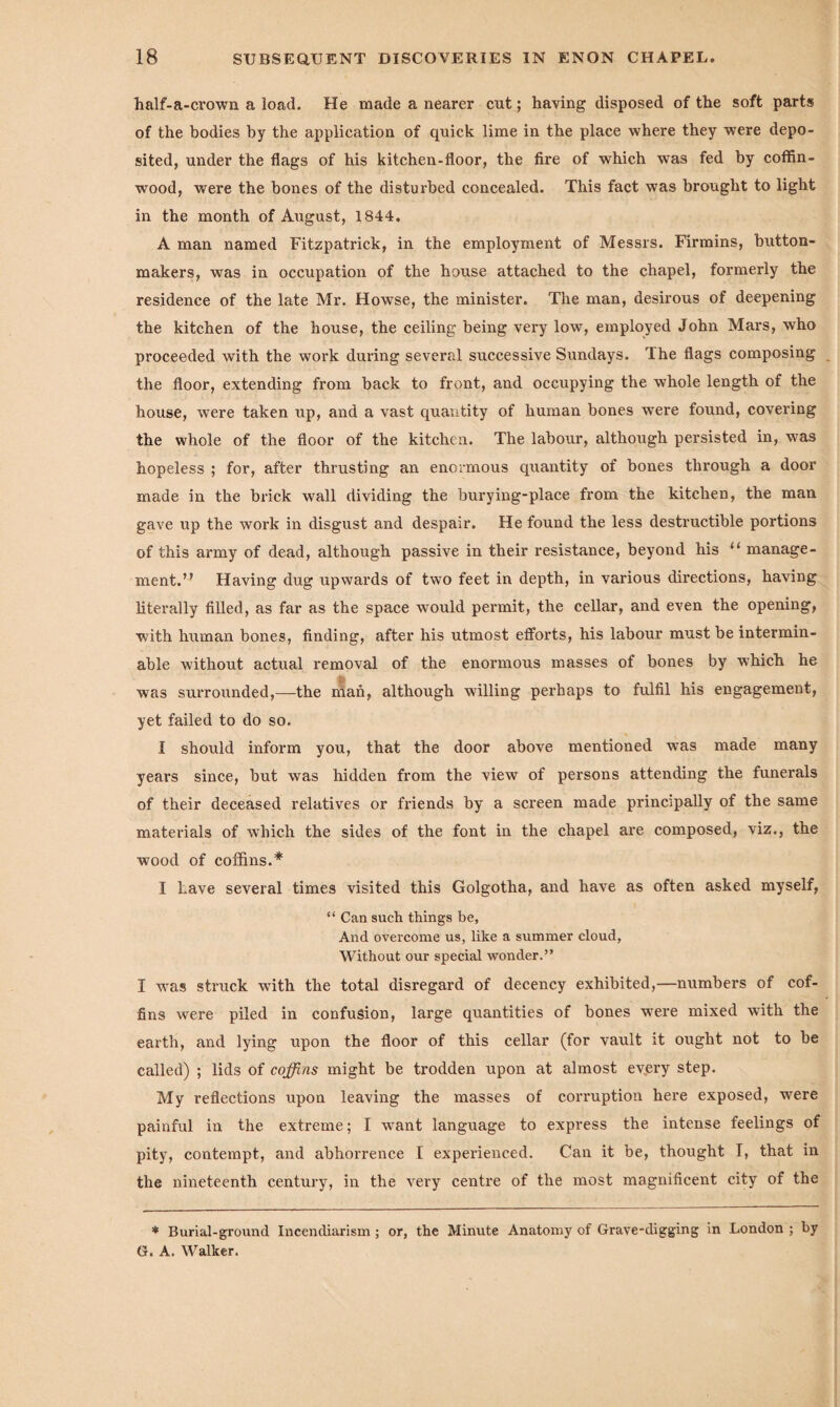 half-a-crown a load. He made a nearer cut; haying disposed of the soft parts of the bodies by the application of quick lime in the place where they were depo¬ sited, under the flags of his kitchen-floor, the fire of which was fed by coffin- wood, were the hones of the disturbed concealed. This fact was brought to light in the month of August, 1844. A man named Fitzpatrick, in the employment of Messrs. Firmins, button- makers, was in occupation of the house attached to the chapel, formerly the residence of the late Mr. Howse, the minister. The man, desirous of deepening the kitchen of the house, the ceiling being very low, employed John Mars, who proceeded with the work during several successive Sundays. The flags composing the floor, extending from back to front, and occupying the whole length of the house, were taken up, and a vast quantity of human bones were found, covering the whole of the floor of the kitchen. The labour, although persisted in, was hopeless ; for, after thrusting an enormous quantity of bones tln’ough a door made in the brick wall dividing the burying-place from the kitchen, the man gave up the work in disgust and despair. He found the less destructible portions of this army of dead, although passive in their resistance, beyond his u manage¬ ment.’? Having dug upwards of two feet in depth, in various directions, having literally filled, as far as the space would permit, the cellar, and even the opening, with human bones, finding, after his utmost efforts, his labour must be intermin¬ able without actual removal of the enormous masses of bones by which he was surrounded,—the man, although willing perhaps to fulfil his engagement, yet failed to do so. I should inform you, that the door above mentioned was made many years since, but was hidden from the view of persons attending the funerals of their deceased relatives or friends by a screen made principally of the same materials of which the sides of the font in the chapel are composed, viz., the wood of coffins.* I have several times visited this Golgotha, and have as often asked myself, “ Can such things be, And overcome us, like a summer cloud, Without our special wonder.” I was struck with the total disregard of decency exhibited,—numbers of cof¬ fins were piled in confusion, large quantities of bones were mixed with the earth, and lying upon the floor of this cellar (for vault it ought not to be called) ; lids of coffins might be trodden upon at almost every step. My reflections upon leaving the masses of corruption here exposed, were painful in the extreme; I want language to express the intense feelings of pity, contempt, and abhorrence I experienced. Can it be, thought T, that in the nineteenth century, in the very centre of the most magnificent city of the * Burial-ground Incendiarism ; or, the Minute Anatomy of Grave-digging in London ; by G. A. Walker.