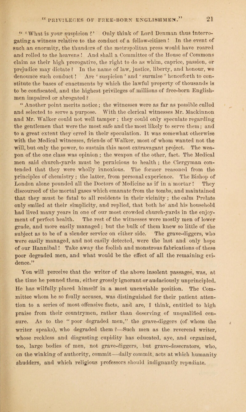 V ‘ What is your suspicion ? ’ Only think of Lord Denman thus interro¬ gating a witness relative to the conduct of a fellow-citizen ! In the event of such an enormity, the thunders of the metropolitan press would have roared and rolled to the heavens ! And shall a Committee of the House of Commons claim as their high prerogative, the right to do as whim, caprice, passion, or prejudice may dictate ? In the name of law, justice, liberty, and honour, we denounce such conduct! Are ‘ suspicion ’ and c surmise ’ henceforth to con¬ stitute the bases of enactments by which the lawful property of thousands is to be confiscated, and the highest privileges of millions of free-born English¬ men impaired or abrogated ? “ Another point merits notice ; the witnesses were as far as possible culled and selected to serve a purpose. With the clerical witnesses Mr. Mackinnon and Mr. Walker could not well tamper ; they could only speculate regarding the gentlemen that were the most safe and the most likely to serve them; and to a great extent they erred in their speculation. It was somewhat otherwise with the Medical witnesses, friends of Walker, most of whom wanted not the will, but only the power, to sustain this most extravagant project. The wea¬ pon of the one class was opinion ; the weapon of the other, fact. The Medical men said church-yards must be pernicious to health ; the Clergyman con¬ tended that they were wholly innoxious. The former reasoned from the principles of chemistry ; the latter, from personal experience. The Bishop of London alone pounded all the Doctors of Medicine as if in a mortar ! They discoursed of the mortal gases which emanate from the tombs, and maintained that they must be fatal to all residents in their vicinity ; the calm Prelate only smiled at their simplicity, and replied, that both he' and his household had lived many years in one of our most crowded church-yards in the enjoy¬ ment of perfect health. The rest of the witnesses were mostly men of lower grade, and more easily managed; but the bulk of them knew so little of the subject as to be of a slender service on either side. The grave-diggers, who were easily managed, and not easily detected, were the last and only hope of our Hannibal! Take away the foolish and monstrous fabrications of these poor degraded men, and what would be the effect of all the remaining evi¬ dence.” You will perceive that the writer of the above insolent passages, was, at the time he penned them, either grossly ignorant or audaciously unprincipled. He has wilfully placed himself in a most unenviable position. The Com¬ mittee whom he so foully accuses, was distinguished for their patient atten¬ tion to a series of most offensive facts, and are, I think, entitled to high praise from their countrymen, rather than deserving of unqualified cen¬ sure. As to the “ poor degraded men,” the grave-diggers (of whom the writer speaks), who degraded them ?—Such men as the reverend writer, whose reckless and disgusting cupidity has educated, aye, and organized, too, large bodies of men, not grave-diggers, but grave-desecrators, who, on the winking of authority, commit—daily commit, acts at which humanity shudders, and which religious professors should indignantly repudiate.