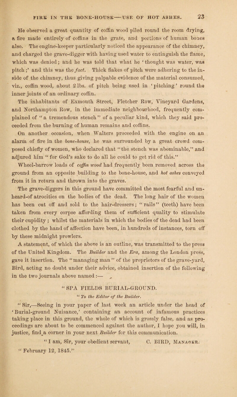 He observed a great quantity of coffin wood piled round the room drying, a fire made entirely of coffins in the grate, and portions of human bones also. The engine-keeper particularly noticed the appearance of the chimney, and charged the grave-digger with having used water to entinguish the flame, which was denied; and he was told that what he ‘ thought was water, was pitch and this was the fact. Thick flakes of pitch were adhering to the in¬ side of the chimney, thus giving palpable evidence of the material consumed, viz., coffin wood, about 2 lbs. of pitch being used in ‘ pitching ’ round the inner joints of an ordinary coffin. The inhabitants of Exmouth Street, Fletcher Row, Vineyard Gardens, and Northampton Row, in the immediate neighbourhood, frequently com¬ plained of “ a tremendous stench ” of a peculiar kind, which they said pro¬ ceeded from the burning of human remains and coffins. On another occasion, when Walters proceeded with the engine on an / alarm of fire in the bone-house, he was surrounded by a great crowd com¬ posed chiefly of women, who declared that “the stench was abominable,” and adjured him “ for God’s sake to do all he could to get rid of this.” Wheel-barrow loads of cofin wood had frequently been removed across the ground from an opposite building to the bone-house, and hot ashes conveyed from it in return and thrown into the graves. The grave-diggers in this ground have committed the most fearful and un¬ heard-of atrocities on the bodies of the dead. The long hair of the women has been cut off and sold to the hair-dressers; “rails” (teeth) have been taken from every corpse affording them of sufficient quality to stimulate their cupidity ; whilst the materials in which the bodies of the dead had been clothed by the hand of affection have been, in hundreds of instances, torn off by these midnight prowlers. A statement, of which the above is an outline, was transmitted to the press of the United Kingdom. The Builder and the Era, among the London press, gave it insertion. The “managing man” of the proprietors of the grave-yard, Bird, acting no doubt under their advice, obtained insertion of the following in the two journals above named :— , “ SPA FIELDS BURIAL-GROUND. “ To the Editor of the Builder. “ Sir,—Seeing in your paper of last week an article under the head of ‘Burial-ground Nuisance,’ containing an account of infamous practices taking place in this ground, the whole of which is grossly false, and as pro¬ ceedings are about to be commenced against the author, I hope you will, in justice, find^a corner in your next Builder for this communication. “ I am, Sir, your obedient servant, C. BIRD, Manager. “ February 12, 1845.”