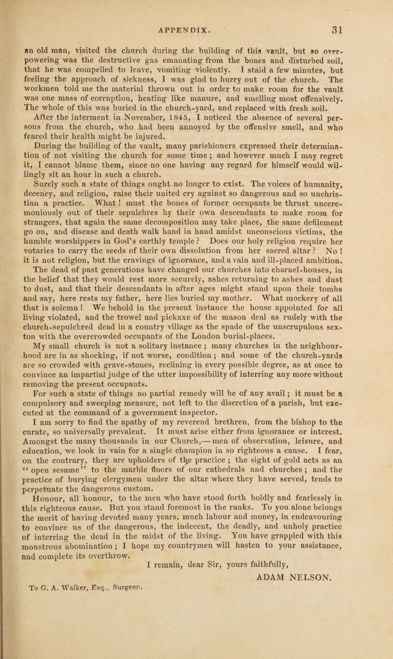 an old man, visited the church during the building of this vault, but so over¬ powering was the destructive gas emanating from the bones and disturbed soil, that he was compelled to leave, vomiting violently. I staid a few minutes, but feeling the approach of sickness, I was glad to hurry out of the chixrch. The workmen told me the material thrown out in order to make room for the vault was one mass of corruption, heating like manure, and smelling most offensively. The whole of this was buried in the church-yard, and replaced with fresh soil. After the interment in November, 1845, I noticed the absence of several per¬ sons from the church, who had been annoyed by the offensive smell, and who feared their health might be injured. During the building of the vault, many parishioners expressed their determina¬ tion of not visiting the church for some time ; and however much I may regret it, I cannot blame them, since no one having any regard for himself would wil¬ lingly sit an hour in such a church. Surely such a state of things ought no longer to exist. The voices of humanity, decency, and religion, raise their united cry against so dangerous and so unchris¬ tian a practice. What! must the bones of former occupants be thrust uncere¬ moniously out of their sepulchres by their own descendants to make room for strangers, that again the same decomposition may take place, the same defilement go on, and disease and death walk hand in hand amidst unconscious victims, the humble worshippers in God’s earthly temple? Does our holy religion require her votaries to carry the seeds of their own dissolution from her sacred altar? No 1 it is not religion, but the cravings of ignorance, and a vain and ill-placed ambition. The dead of past generations have changed our churches into charnel-houses, in the belief that they would rest more securely, ashes returning to ashes and dust to dust, and that their descendants in after ages might stand upon their tombs and say, here rests my father, here lies buried my mother. What mockery of all that is solemn 1 We behold in the present instance the house appointed for all living violated, and the trowel and pickaxe of the mason deal as rudely with the church-sepulchred dead in a country village as the spade of the unscrupulous sex¬ ton with the overcrowded occupants of the London burial-places. My small church is not a solitary instance ; many churches in the neighbour¬ hood are in as shocking, if not worse, condition; and some of the church-yards are so crowded with grave-stones, reclining in every possible degree, as at once to convince an impartial judge of the utter impossibility of interring any more without removing the present occupants. For such a state of things no partial remedy will be of any avail; it must be a compulsory and sweeping measure, not left to the discretion of a parish, but exe¬ cuted at the command of a government inspector. I am sorry to find the apathy of my reverend brethren, from the bishop to the curate, so universally prevalent. It must arise either from ignorance or interest. Amongst the many thousands in our Church,— men of observation, leisure, and education, we look in vain for a single champion in so righteous a cause. I fear, on the contrary, they are upholders of the practice ; the sight of gold acts as an “ open sesame” to the marble floors of our cathedrals and churches; and the practice of burying clergymen under the altar where they have served, tends to perpetuate the dangerous custom. Honour, all honour, to the men who have stood forth boldly and fearlessly in this righteous cause. But you stand foremost in the ranks. To you alone belongs the merit of having devoted many years, much labour and money, in endeavouring to convince us of the dangerous, the indecent, the deadly, and unholy practice of interring the dead in the midst of the living. You have grappled with this monstrous abomination ; I hope my countrymen will hasten to your assistance, and complete its overthrow. I remain, dear Sir, yours faithfully, ADAM NELSON. To G. A. Walker, Esq., Surgeon.