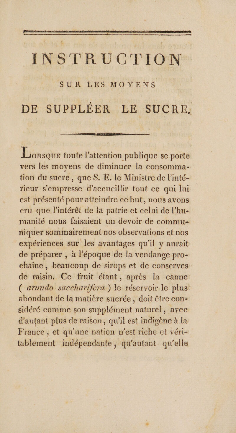 SUR LES MOYENS DE SUPPLÉER LE SUCRE. Lorsque toute l'attention publique se porte vers les moyens de diminuer la consomma- tion du sucre, queS. E. le Ministre de l’inté- rieur s’empresse d'accueillir tout ce qui lui est présenté pour atteindre ce but, nous avons cru que l'intérêt de la patrie et celui de l’hu- manité nous faisaient un devoir de commu- niquer sommairement nos observations et nos expériences sur les avantages qu’il y aurait de préparer , à l’époque de la vendange pro- chaine , beaucoup de sirops et de conserves de raisin. Ce fruit étant, après la canne ( arundo saccharifera } le réservoir le plus abondant de la matière sucrée, doit être con sidéré comme son supplément naturel, avec d'autant plus de raison, qu’il est indigène à la France , et qu’une nation n’est riche et véri- tablement indépendante, qu'autant qu’elle