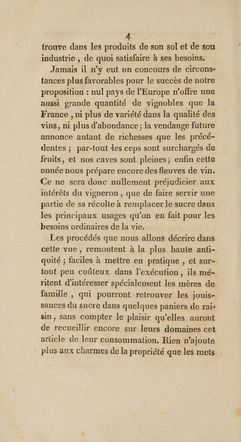 À trouve dans les produits de son sol et de son industrie , de quoi satisfaire à ses besoins. Jamais il n’y eut un concours de circons- tances plus favorables pour le succès de notre proposition : : nul pays de l’Europe n'offre une aussi grande quantité de vignobles que la France , ni plus de variété dans la qualité des vins, ni Din d’abondance ; la vendange future annonce autant de richesses que les précé- dentes ; par-tout des ceps sont surchargés de fruits, et nos caves sont pleines; enfin cette aunée nous prépare encore des fleuves de vin. Ce ne sera donc nullement préjudicier aux intérêts du vigneron , que de faire servir une partie de sa récolte à rerapla sen le sucre dans les principaux usages qu'on en fait pour les besoins ordinaires de la vie. Les procédés que nous allons décrire dans cette vue, remontent à la plus haute anti- quité ; faciles à mettre en pratique , et sur- tout peu coûteux dans l'exécution, ils mé- ritent d'intéresser spécialement les mères de famille , qui pourront retrouver les jouis- sances du sucre dans quelques paniers de rai- sin, sans compter le plaisir qu’elles auront de recueillir encore sur leurs domaines cet article de leur consommation, Rien n’ajoute plus aux charmes de la propriété que les mets