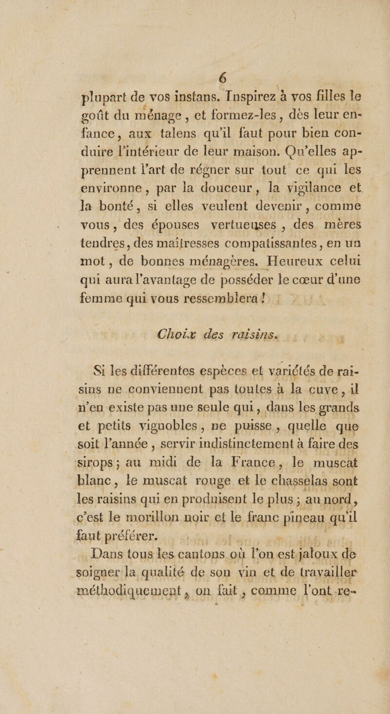 plupart de vos instans. Tnspirez À à vos filles le goût du ménage , et formez-les, dès leur en- fance, aux talens qu'il faut pour bien con- duire l'intérieur de leur maison. Qu’elles ap- prennent l’art de régner sur tout ce qui les environne, par la douceur, la vigilance et. la bonté, si elles veulent devenir, comme vous, des épouses vertueuses , des mères NE des maifresses compatissantes, en un mo ie bonnes ménagères. Heureux celui qui aura l'avantage de posséder le cœur d'une femme qui vous ressemblera ! Choix des raisins. .: : : , Si les différentes espèces et variétés de rat- sins ne conviennent pas toutes à la cuve, il n’en existe pas une seule qui à dans les grands et petits vignobles , ne puisse, quelle que soit l’année , servir indistinctement à faire des Sirops ; au ms de la France, le muscat blanc, le muscat rouge et le chasselas sont les raisins qui en produisent le plus ; ; au nord, c’est le morillon noir et le franc Fipeap qu “ faut préférer... 2,5% 11 ‘ Dans tous les cantons. où T on est, . dé soigner la qualité de son vin et de travailler méthodiquement » ON fait; , comme l'ont .re-