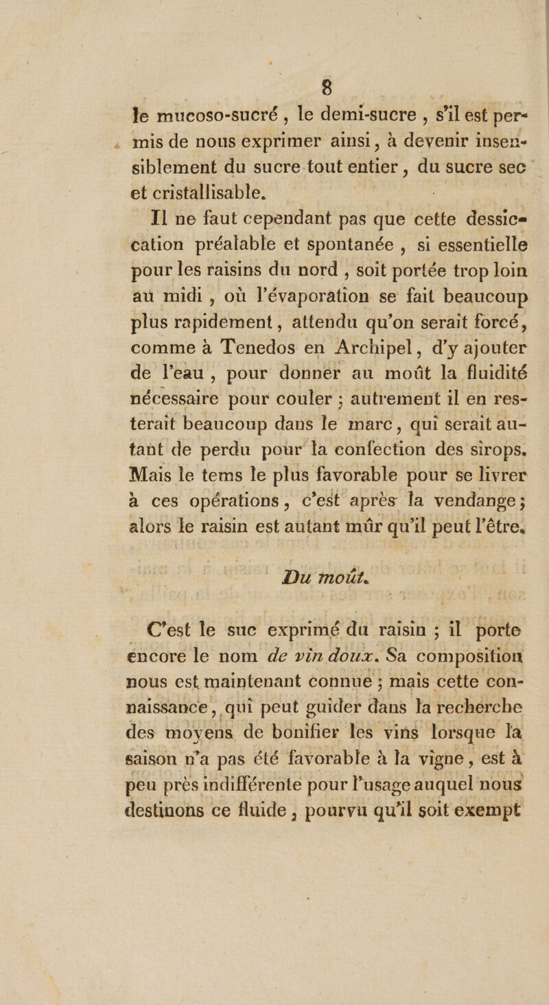 Je mucoso-sucré , le demi-sucre , s’il est per- mis de nous exprimer ainsi, à devenir insen- siblement du sucre tout entier , du sucre sec et cristallisable. Il ne faut cependant pas que cette dessic= cation préalable et spontanée , si essentielle pour les raisins du nord , soit portée trop loin au midi , où l’évaporation se fait beaucoup plus rapidement, attendu qu'on serait forcé, comme à Tenedos en Archipel, d'y ajouter de l'eau , pour donner au moût la fluidité hébeieaise pour couler ; autrement il en res- terait beaucoup dans le marc, qui serait au- tant de perdu pour la Of éton des sirops. Mais le tems le plus favorable pour se livrer à ces opérations Ce après la vendange ; alors le raisin est autant mür qu 1l peut l'être. C'est le suc exprimé du raisin ; 1 à porte encore le nom de vin doux. Sa composition nous est maintenant connue ; mais cette con- naissance , qui peut guider ne la recherche des moyens de bonifier les vins lorsque la saison n’a pas été favorable à la vigne, est à peu près indifférente pour Ÿ usage auquel nous destinons ce fluide , pourvu qu'il soit exempt