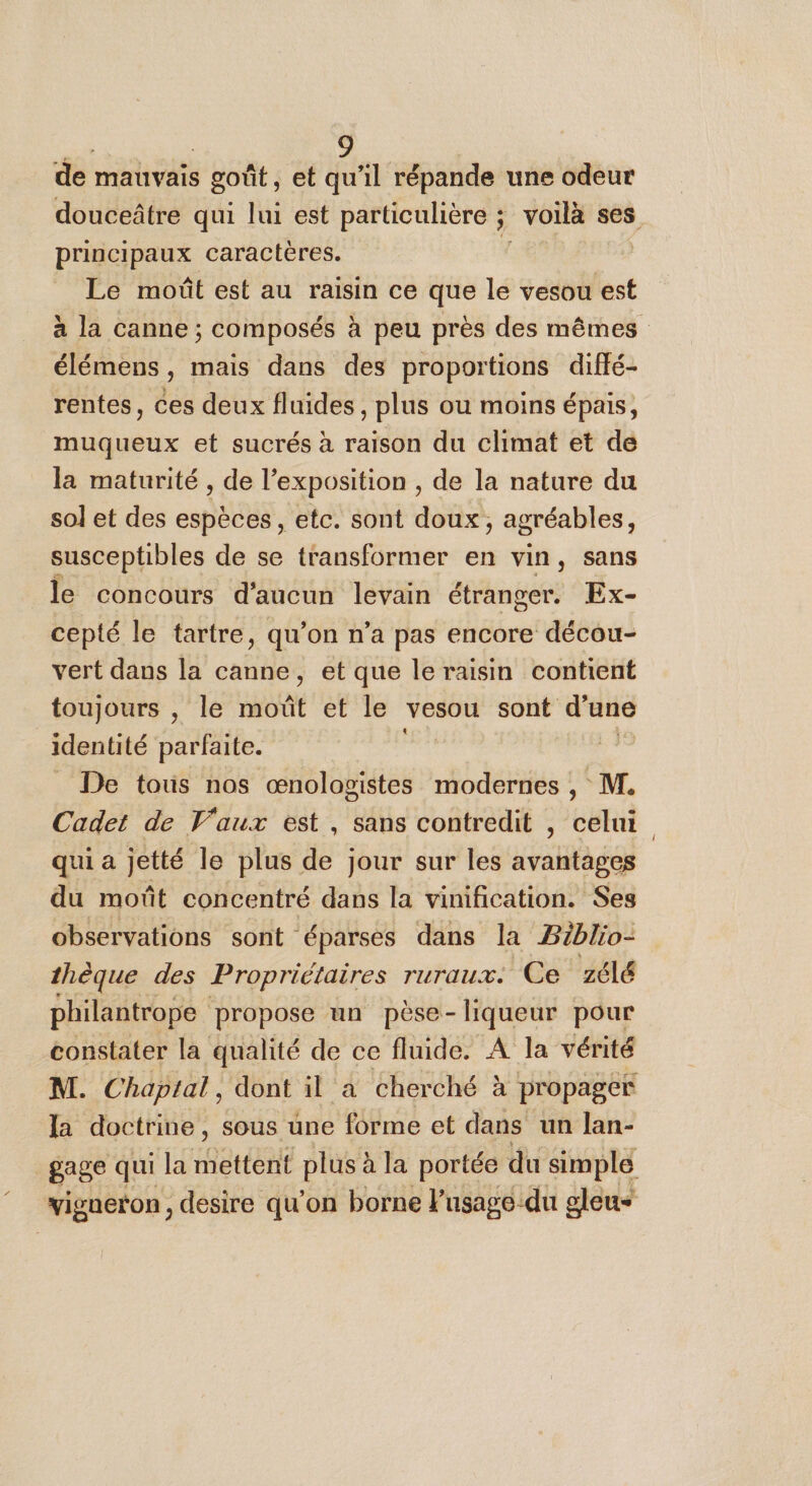 de mauvais goût , et qu'il répande une odeur principaux caractères. Le moût est au raisin ce que le vesou est élémens , mais dans des proportions diffé- rentes, ces deux fluides, plus ou moins épais, muqueux et sucrés à raison du climat et de la maturité , de l’exposition , de la nature du sol et des espèces, etc. sont doux, agréables, susceptibles de se transformer en vin, sans le concours d'aucun levain étranger. Ex- cepté le tartre, qu’on n’a pas encore décou- vert dans la canne, et que le raisin contient toujours , le moût et le vesou sont d’une identité parfaite. | De tous nos bee» modernes , M. Cadet de Vaux est, sans contredit , celui qui a jetté le plus de jour sur les avantages du moût concentré dans la vinification. Ses observations sont éparses dans la Biblio- thèque des Propriétaires ruraux. Ce zélé philantrope propose un pèse- liqueur pour constater la qualité de ce fluide. A la vérité la doctrine, sous une forme et dans un lan- vigneron, desire qu'on borne Pusagedu gleu&lt; [l