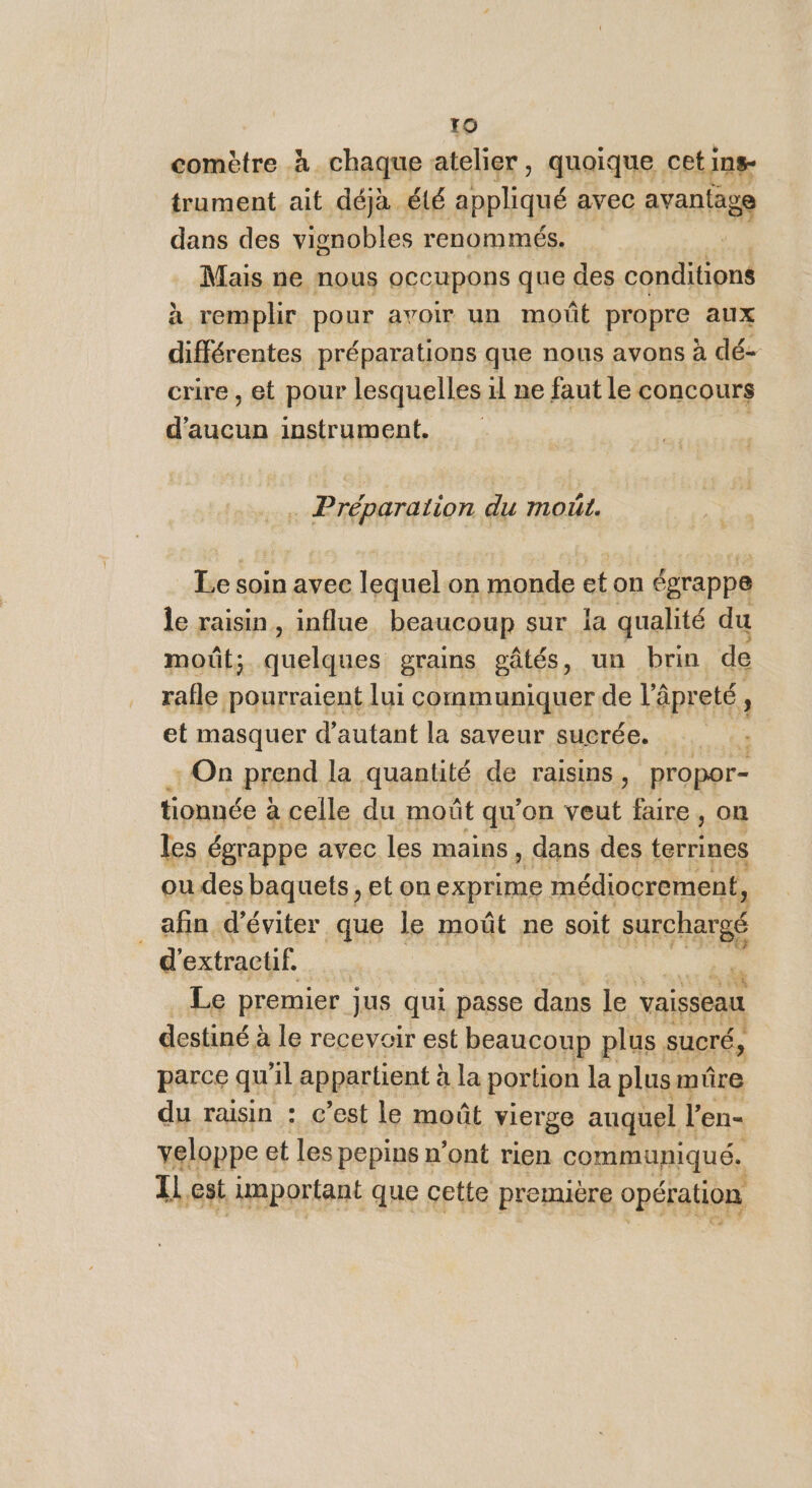 comètre à. chaque atelier , quoique cet ins- trument ait déjà été appliqué avec avants dans des vignobles renommés. | Mais ne nous occupons que des conditions à remplir pour avoir un moût propre aux différentes préparations que nous avons à dé- crire, et pour lesquelles il ne faut le concours d'aucun instrument. à . Préparation du mou. Le soin avec lequel on monde eton égrappe le raisin, influe beaucoup sur ia qualité du moût; quelques grains gâtés, un brin de rafle pourraient lui communiquer de l’âpr eté. 3 et masquer d'autant la saveur sucrée. On prend la quantité de raisins, propor- tionnée a celle du moût qu'on veut faire , on les égrappe avec les mains , dans des terrines ou des baquets , et on exprime médiocrement, _afin d'éviter que le moût ne soit M d’ extractif. Le premier jus qui passe dans le vaisseau destiné à le recevoir est beaucoup plus. sucré, parce qu il appartient à la portion la plus mûre du raisin : c’est le moût vierge auquel l'en- veloppe et les pepins n'ont rien communiqué. Il est important que cette première opération