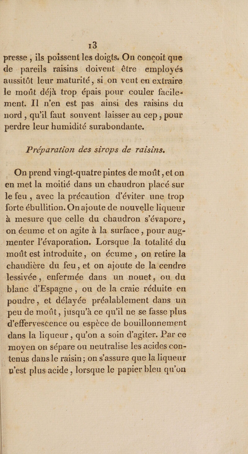 Fa presse , ils poissent les doigts. On concoit que de pareils raisins doivent être employés aussitôt leur maturité, si on veut en extraire le moût déjà trop épais pour couler facile: ment. Il n’en est pas ainsi des raisins du nord , qu'il faut souvent laisser au cep , pour perdre leur humidité surabondante. Préparation des sirops de raisins. … On prend vingt-quatre pintes de moût ,et on en met la moitié dans un chaudron placé sur le feu , avec la précaution d'éviter une trop forte ébullition. On ajoute de nouvelle liqueur à mesure que celle du chaudron s’évapore, on écume et on agite à la surface, pour aug- menter l’évaporation. Lorsque la totalité du moût est introduite, on écume, on retire la chaudière du feu, et on ajoute de la cendre lessivée, enfermée dans un nouet, ou du poudre, et délayée préalablement dans un dans la liqueur , qu’on a soin d’agiter. Par ce