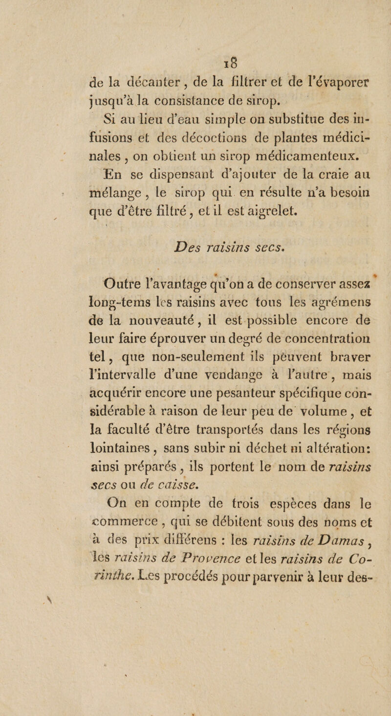 de la décanter , de la filtrer et de l’évaporer jusqu’à la consistance de sirop. _ Si au lieu d’eau simple on substitue des in- fusions et des décoctions de plantes médici- nales , on obtient un sirop médicamenteux. En se dispensant d'ajouter de la craie au mélange , le sirop qui en résulte n’a besoin que d’être filtré, et il est aigrelet. Des raisins secs. Outre l'avantage qu’on a de conserver assez ‘ long-tems les raisins avec tous les agrémens de la nouveauté, il est possible encore de leur faire éprouver un degré de concentration tel, que non-seulement ils péuvent braver l'intervalle d’une vendange à l’autre, mais acquérir encore une pesanteur spécifique con- sidérable à raison de leur peu de volume , et la faculté d’être transportés dans les régions lointaines, sans subir ni déchet n1 altération: ainsi préparés , ils portent le nom de raisins secs ou de caisse. | On en compte de trois espèces dans le commerce , qui se débitent sous des noms et à des prix différens : les raisins de Damas, Îles raisins de Provence et les raisins de Co- rinthe. Les procédés pour parvenir à leur des-