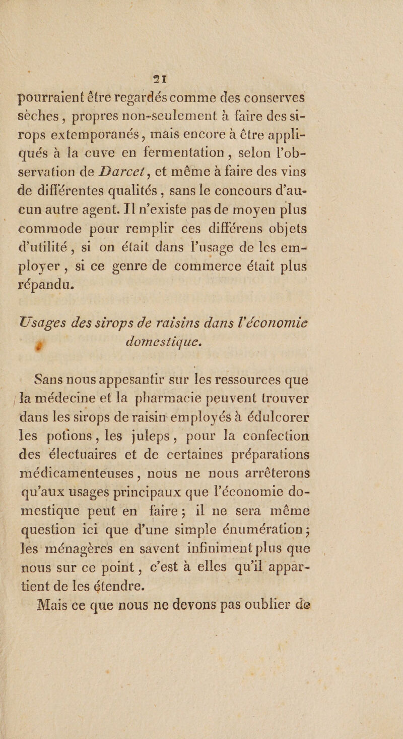 pourraient être regardés comme des conserves sèches, propres non-seulement à faire des si- rops extemporanés, mais encore à être appli- qués à la cuve en fermentation , selon l’ob- servation de Darcet, et même à faire des vins de différentes qualités, sans le concours d’au- eun autre agent. T1 n’existe pas de moyen plus commode pour remplir ces différens objets d'utilité, si on était dans l'usage de les em- ployer , si ce genre de commerce était plus répandu. Usages des sirops de raisins dans l’économie | M domestique. Sans nous appesantir sur les ressources que | Ja médecine et la pharmacie peuvent trouver dans les sirops de raisin employés à édulcorer les potions, les juleps, pour la confection des électuaires et de certaines préparations médicamenteuses, nous ne nous arrêterons qu'aux usages principaux que l’économie do- mestique peut en faire; il ne sera même question ici que d’une simple énumération ; les ménagères en savent infiniment plus que nous sur ce point, c’est à elles qu'il appar- tent de les étendre. | Mais ce que nous ne devons pas oublier de