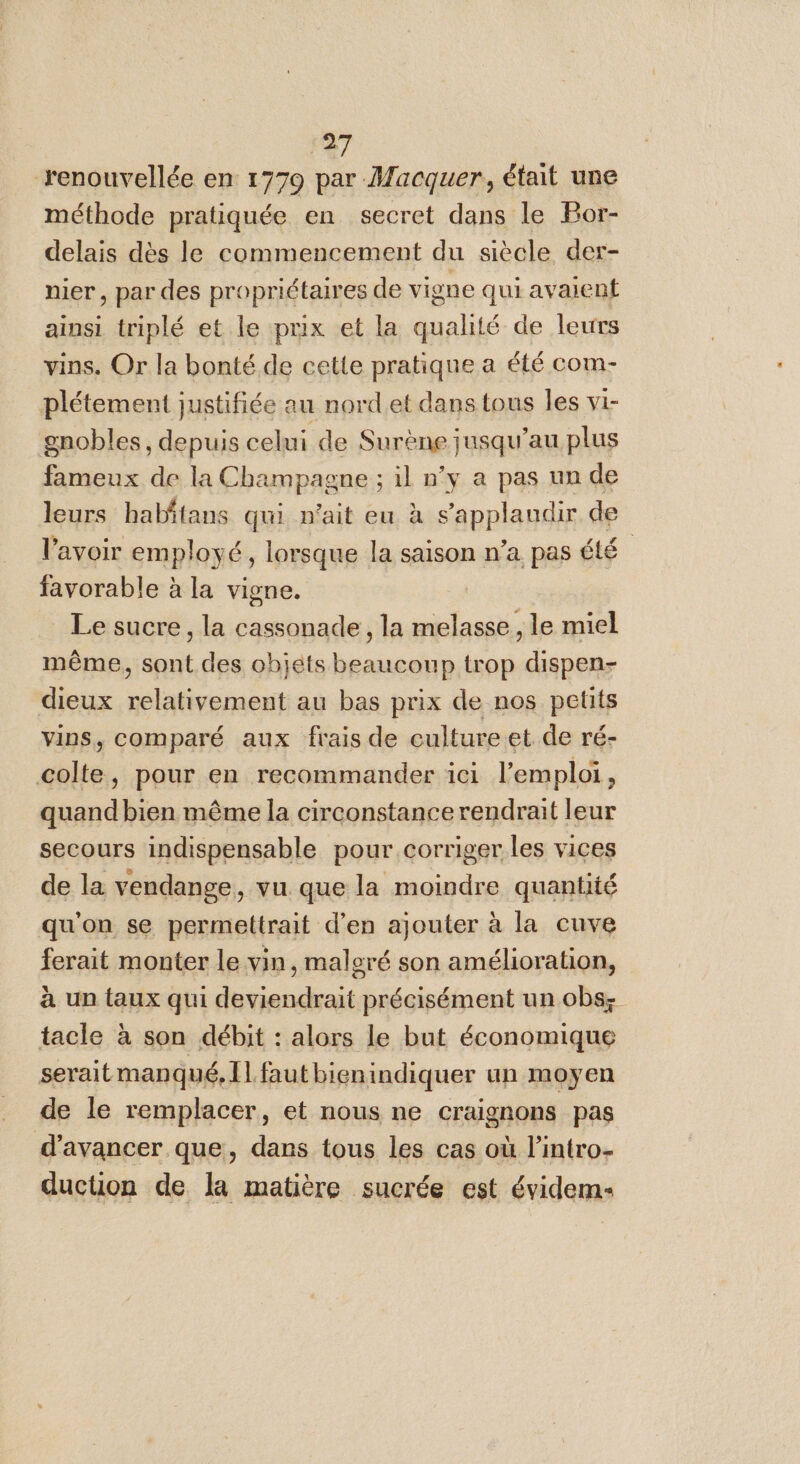 renouvellée en 1779 par Macquer, était une méthode pratiquée en secret dans le Bor- delais dès le commencement du siècle der- nier, par des propriétaires de vigne qui avaient ainsi triplé et le prix et la qualité de leurs vins. Or la bonté de cette pratique a été com- plétement justifiée au nord et dans tous les vi- gnobles, depuis celui de Surène jusqu’au plus fameux de la Champagne ; il n’y a pas un de leurs habitans qui n'ait eu à s’applaudir de l'avoir employé, lorsque la saison n’a pas été favorable à la vigne. | Le sucre, la cassonade, la melasse, le miel même, sont des objets beaucoup trop dispen- dieux relativement au bas prix de nos petits vins, comparé aux frais de culture et de ré- colte, pour en recommander ici l'emploi, quand bien même la circonstance rendrait leur secours indispensable pour corriger les vices de la vendange, vu que la moindre quantité qu'on se permettrait d’en ajouter à la cuve ferait monter le vin, malgré son amélioration, à un taux qui deviendrait précisément un obs: tacle à son débit : alors le but économique serait manqué, Il faut bienindiquer un moyen de le remplacer, et nous ne craignons pas d'avancer que, dans tous les cas où l’intro- duction de la matière sucrée est évidem-