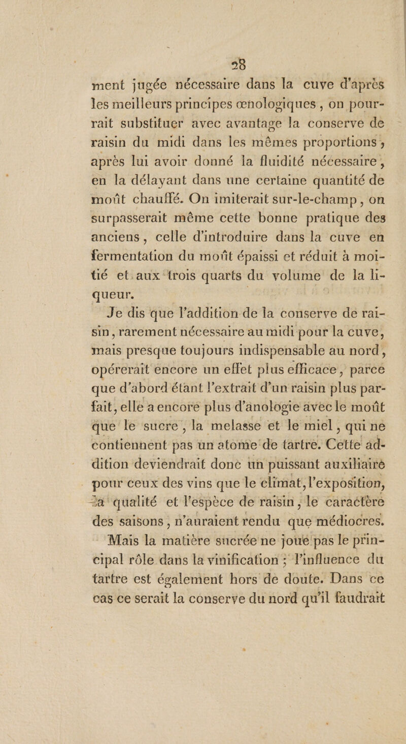 ment jugée nécessaire dans la cuve d'après les meilleurs principes œnologiques , on pour- rait substituer avec avantage la conserve de raisin du midi dans les mêmes proportions; après lui avoir donné la fluidité nécessaire, en la délayant dans une certaine quantité de moût chauffé. On imiterait sur-le-champ, on surpasserait même cette bonne pratique des anciens, celle d'introduire dans la cuve en fermentation du moñt épaissi et réduit à moiï- tié et.aux {rois quarts du volume de la li- queur. | | | _ Je dis que l'addition de la conserve de rai- sin, rarement nécessaire au midi pour la cuve, opérerait encore un effet plus efficace, parce que d’abord étant l'extrait d’un raisin plus par- fait, elle a encore plus d’ anologie avec le moût que le sucre, la melasse et le miel , qui ne contiennent pas un atome de tartre. Cette ad- dition deviendrait done un puissant auxiliaire pour ceux des vins que le climat l'exposition, “a qualité et l'espèce de raisin , le caractère des saisons , n'auraient rendu que médiocres. Mais la RATE sucrée ne joue pas le prin- cipal rôle dans la vinification ; l'influence du tartre est également hors de doute. Dans ce cas ce serait la conserve du nord qu'il faudrait