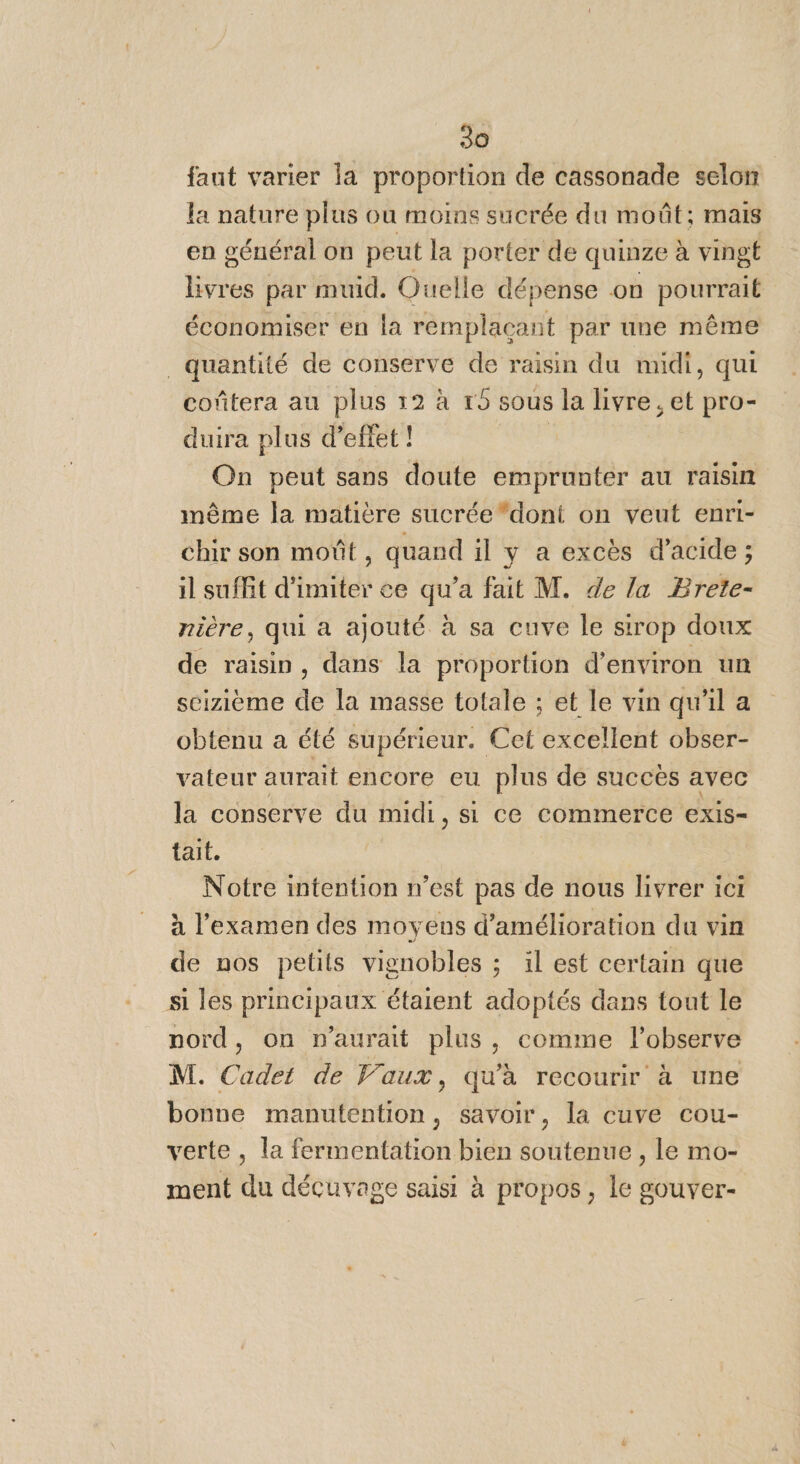 faut varier la proportion de cassonade selon la nature plus ou moins sucrée du moût; mais en général on peut la porter de quinze à vingt livres par muid. Ouelle dépense on pourrait économiser en la remplaçant par une même quantité de conserve de raisin du midi, qui coûtera au plus 12 à r9 sous la livre, et pro- duira plus d’eflet ! On peut sans doute emprunter au raisin même la matière sucrée dont on veut enri- chir son moût, quand il y a excès d'acide ; il suffit d'imiter ce qu'a fait M. de la Brete- rière, qui à ajouté à sa cuve le sirop doux de raisin, dans la proportion d'environ un seizième de la masse totale ; et le vin qu'il a obtenu a été supérieur. Cet excellent obser- vateur aurait encore eu plus de succès avec la conserve du midi, si ce commerce CxIS= tait. Notre intention n’est pas de nous livrer ici à l'examen des moyens d'amélioration du vin de nos petits vignobles ; il est certain que si les principaux étaient adoptés dans tout le nord, on n'aurait plus, comme l’observe M. Cadet de Vaux, qu'à recourir à une bonne manutention, savoir, la cuve cou- verte, la fermentation bien soutenue , le mo- ment du décuvage saisi à propos, le gouver-