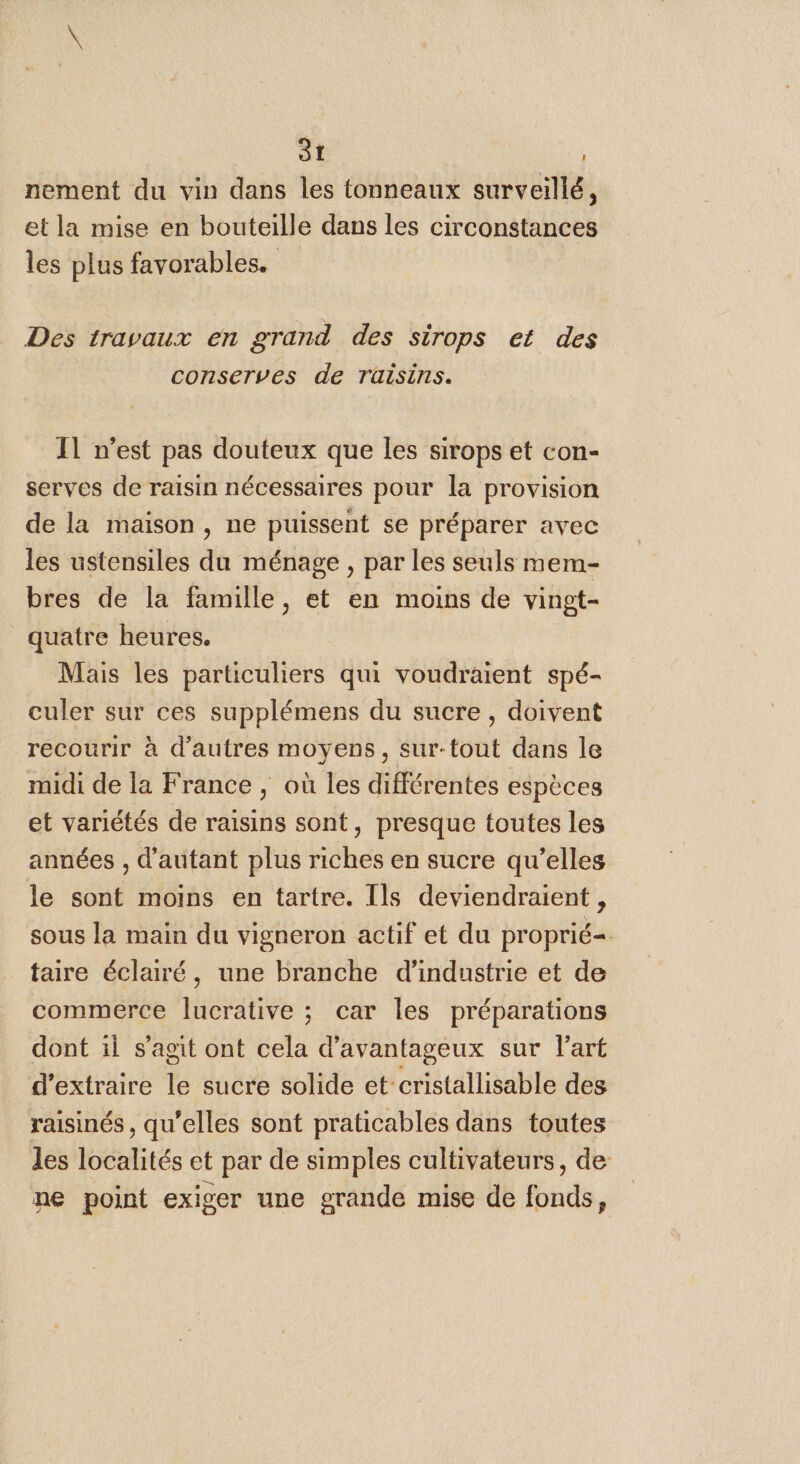 nement du vin dans les tonneaux surveillé, et la mise en bouteille dans les circonstances les plus favorables. Des travaux en grand des sirops et des conserves de Tüisins. 11 n’est pas douteux que les sirops et con- serves de raisin nécessaires pour la provision de la maison, ne puissent se préparer avec les ustensiles du ménage , par les seuls mem- bres de la famille, et en moins de vingt- quatre heures. Mais les particuliers qui voudraient spé- culer sur ces supplémens du sucre, doivent recourir à d’autres moyens, sur-tout dans le midi de la France, où les différentes espèces et variétés de raisins sont, presque toutes les années , d'autant plus riches en sucre qu’elles le sont moins en tartre. Ils deviendraient , sous la main du vigneron actif et du proprié=. taire éclairé, une branche d'industrie et de commerce lucrative ; car les préparations dont il s'agit ont cela d’avantageux sur l'art d'extraire le sucre solide et-cristallisable deg raisinés , qu'elles sont praticables dans toutes les localités et par de simples cultivateurs, de ne point exiger une grande mise de fonds,