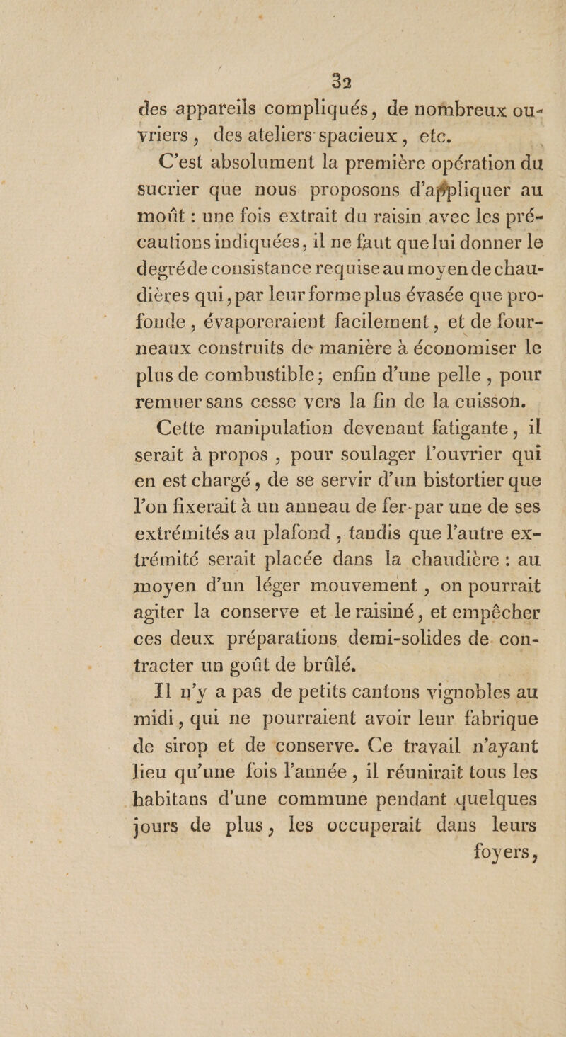 des appareils compliqués, de nombreux ou- vriers, des ateliers spacieux, etc. * C’est absolument la première opération du sucrier que nous proposons d’agpliquer au moût : une fois extrait du raisin avec les pré- caulions indiquées, il ne faut que lui donner le degréde consistance requiseau moyen de chau- dières qui, par leur forme plus évasée que pro- fonde , évaporeraient facilement, et de four- neaux construits de manière à économiser le plus de combustible; enfin d’une pelle , pour remuer sans cesse vers la fin de la cuisson. Cette manipulation devenant fatigante, 1l serait à propos , pour soulager l’ouvrier qui en est chargé, de se servir d’un bistortier que l’on fixerait à un anneau de fer-par une de ses extrémités au plafond , tandis que l’autre ex- trémité serait placée dans la chaudière : au moyen d'un léger mouvement , on pourrait agiter la conserve et le raisiné, et empêcher ces deux préparations demi-solides de. con- tracter un goût de brülé,. 2 T1 n’y a pas de petits cantons vignobles au midi, qui ne pourraient avoir leur fabrique de sirop et de conserve. Ce travail n’ayant lieu qu'une fois l’année , il réunirait tous les habitans d'une commune pendant quelques jours de plus, les occuperait dans leurs foyers,