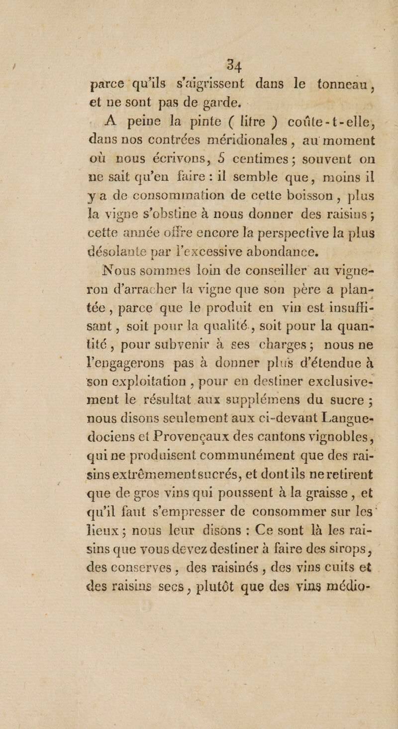 parce qu'ils s'aigrissent dans le tapnet et ne sont pas de garde. : À peine la pinte ( litre ) coûte-t- Là ; dans nos contrées méridionales, au moment où nous écrivons, 5 centimes; souvent on ne sait qu’en faire : il semble que, moins il y'a de consommation de cette boisson, plus la vigne s’obstine à nous donner des raisins; cette année offre encore le perspective la plus désolante par l’excessive abondance, Nous sommes loin de conseiller au vigne- ron d’arracher la vigne que son père a plan- tée , parce que le produit en vin est insufi- sant , soit pour la qualité, soit pour la quan- lité, pour subvenir à ses charges; nous ne Lépaaréiaie pas à donner plus d’étendue à son exploitation , pour en destiner exclusive ment le résultat aux supplémens du sucre ; nous disons seulement aux ci-devant Langue- dociens et Provençaux des cantons vignobles, qui ne produisent communément que des rai- sinsextrêmementsucrés, et dontils neretirent que de gros vins qui poussent à la graisse , et qu'il faut s’'empresser de consommer sur les” lieux ; nous leur disons : Ce sont là les rai- sins que vous devez destiner à faire des sirops, des conserves, des raisinés , des vins cuits et des raisins secs, plutôt que des vins médio-