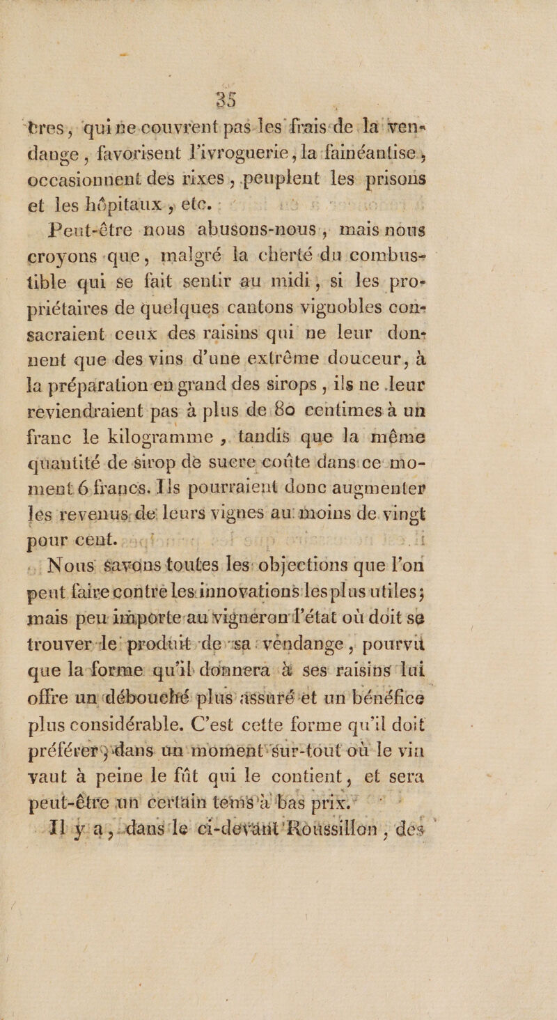 “tres, quite couvrent pas-les frais-de la'ven« dange , favorisent l'ivrognerie, la fainéantise, ART des rixes, .peuplent les mur et les hôpitaux, etc. : HO 007 6 Peut-être nous ARCS mais nous croyons que, malgré la cherté du combus- tible qui se fait sentir au midi, si les pro- priétaires de quelques cantons vignobles con- sacraient ceux des raisins qui ne leur don: nent que des vins d’une extrême douceur, à la préparation-en grand des sirops , ils ne leur reviendraient pas à plus de 60 centimes à un franc le kilogramme ,. tandis que la même quantité de &amp;irop de suere coûte dans:ce mo- ment 6 francs. Lis pourraient donc augmenter les revenus: de leurs vignes au: Moins de vingt LS cent. ES | 11 : Nous sayons sitoutes les: tin que l’on onto tré lesinnovationslesplasutiles; mais perr porte-au vigneran l’état où doit se trouver-le: produit ‘der:sa : vendange , pourvu que la forme qu'il donnera 4 ses raisins lui offre un débouekré plus issuré'et un bénéfice plus considérable. C’est cette forme ai al doit RE erg‘dans un moment'sur-tout où le vin vaut à peine le fût qui le contient, et sera peut-être un certain téms à bas prix _Ilÿa,dansle ci-devanit'Roüesillon , des