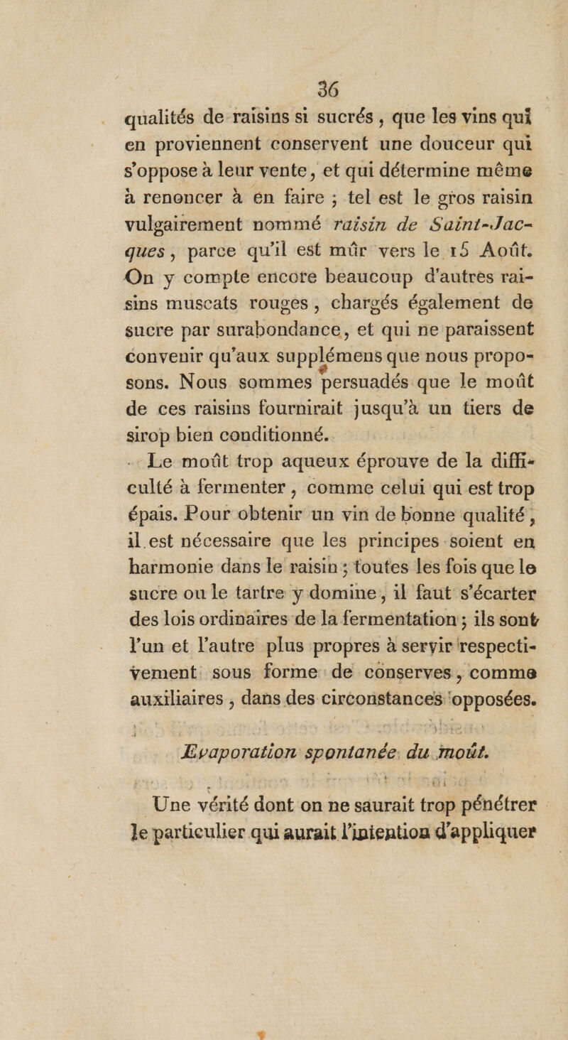 qualités de raisins si sucrés , que les vins qui en proviennent conservent une douceur qui s’oppose à leur vente, et qui détermine même à renoncer à én faire ; tel est le gros raisin vulgairement nommé raisin de Saint-Jac- ques, parce qu'il est mûr vers le 15 Août. On y compte encore beaucoup d'autres rai- sins muscats rouges , chargés également de sucre par surabondance, et qui ne paraissent convenir qu'aux supplémens que nous propos sons. Nous sommes Dersuadés que le moût de ces raisins fournirait jusqu’à un tiers de sirop bien conditionné... .- Le moût trop aqueux éprouve de la diffi- culté à fermenter , comme celui qui est trop épais. Pour obtenir un vin de bonne qualité, il.est nécessaire que les principes soient en harmonie dans le raisin ; toutes les fois que le sucre ou le tartre ÿ domine, il faut s’écarter des lois ordinaires de la fermentation ; ils sont l’un et l’autre plus propres à seryir respecti- ÿement sous forme de conserves, comme auxiliaires , dans des De pu RTS Evaporation ee Es moût. Line vérité dont on ne saurait tri dires | le particulier qui aurait l’ipiention d' appliquer