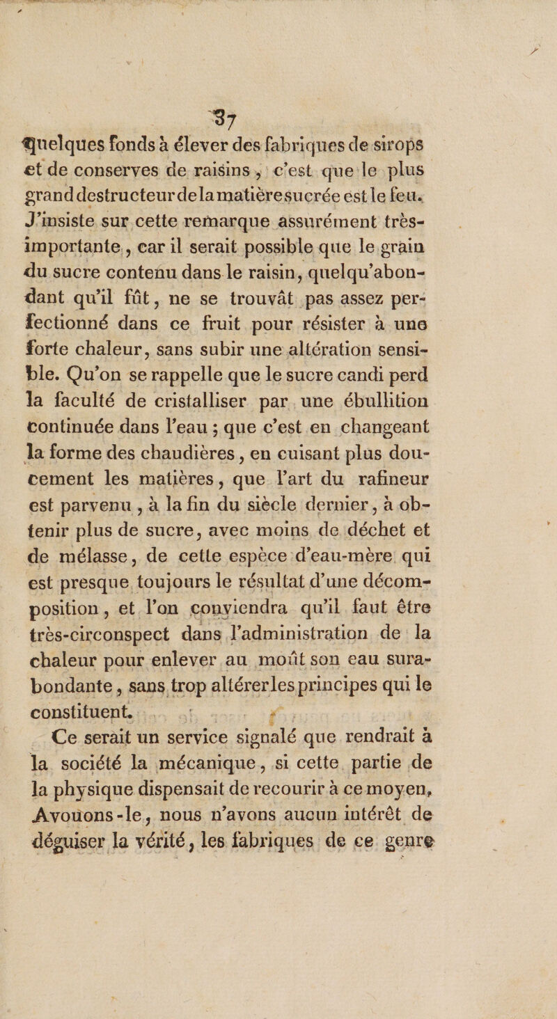 ‘37 quelques fonds: à élever des fabriques de sirops et de conserves de raisins, c’est que le plus grand destructeur delamatièresucrée est le feu. J’insiste sur cette remarque assurément très- importante, car il serait possible que le grain du sucre contenu dans le raisin, quelqu’abon- dant qu'il fût, ne se trouvât pas assez per- fectionné dans ce fruit pour résister à une forte chaleur, sans subir une altération sensi- ble. Qu'on se rappelle que le sucre candi perd la faculté de cristalliser par une ébullition continuée dans l’eau ; que c’est en changeant la forme des chaudières , en cuisant plus dou- cement les matières, que l’art du rafineur est parvenu , à la fin du siècle dernier, à ob- tenir plus de sucre, avec moins de déchet et de mélasse, de cetle espèce d’eau-mère qui est presque. toujours le résultat d’une décom- position, et l’on conviendra qu'il faut être _ très-circonspect dans l'administration de la chaleur pour enlever au moût son eau sura- bondante , sans OP altérerles principes qui le constituent. “ _ Ce serait un service signalé que rendrait à la société la mécanique, si cette. partie de la physique dispensait de recourir à cemoyen, Avouons-le, nous n'avons aucun intérêt de déguiser la vérité, les fabriques de ce genre